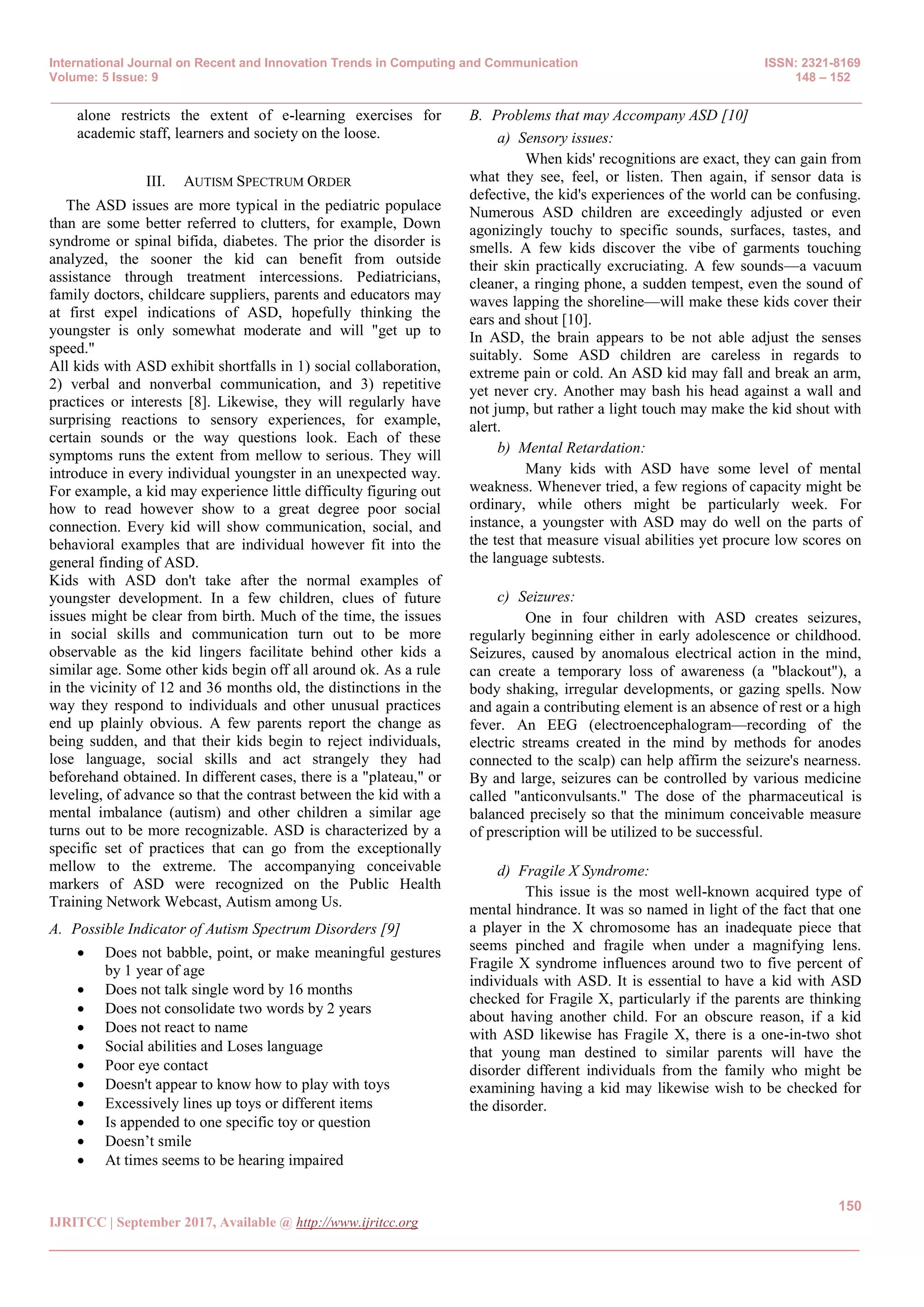 International Journal on Recent and Innovation Trends in Computing and Communication ISSN: 2321-8169
Volume: 5 Issue: 9 148 – 152
_______________________________________________________________________________________________
150
IJRITCC | September 2017, Available @ http://www.ijritcc.org
_______________________________________________________________________________________
alone restricts the extent of e-learning exercises for
academic staff, learners and society on the loose.
III. AUTISM SPECTRUM ORDER
The ASD issues are more typical in the pediatric populace
than are some better referred to clutters, for example, Down
syndrome or spinal bifida, diabetes. The prior the disorder is
analyzed, the sooner the kid can benefit from outside
assistance through treatment intercessions. Pediatricians,
family doctors, childcare suppliers, parents and educators may
at first expel indications of ASD, hopefully thinking the
youngster is only somewhat moderate and will "get up to
speed."
All kids with ASD exhibit shortfalls in 1) social collaboration,
2) verbal and nonverbal communication, and 3) repetitive
practices or interests [8]. Likewise, they will regularly have
surprising reactions to sensory experiences, for example,
certain sounds or the way questions look. Each of these
symptoms runs the extent from mellow to serious. They will
introduce in every individual youngster in an unexpected way.
For example, a kid may experience little difficulty figuring out
how to read however show to a great degree poor social
connection. Every kid will show communication, social, and
behavioral examples that are individual however fit into the
general finding of ASD.
Kids with ASD don't take after the normal examples of
youngster development. In a few children, clues of future
issues might be clear from birth. Much of the time, the issues
in social skills and communication turn out to be more
observable as the kid lingers facilitate behind other kids a
similar age. Some other kids begin off all around ok. As a rule
in the vicinity of 12 and 36 months old, the distinctions in the
way they respond to individuals and other unusual practices
end up plainly obvious. A few parents report the change as
being sudden, and that their kids begin to reject individuals,
lose language, social skills and act strangely they had
beforehand obtained. In different cases, there is a "plateau," or
leveling, of advance so that the contrast between the kid with a
mental imbalance (autism) and other children a similar age
turns out to be more recognizable. ASD is characterized by a
specific set of practices that can go from the exceptionally
mellow to the extreme. The accompanying conceivable
markers of ASD were recognized on the Public Health
Training Network Webcast, Autism among Us.
A. Possible Indicator of Autism Spectrum Disorders [9]
 Does not babble, point, or make meaningful gestures
by 1 year of age
 Does not talk single word by 16 months
 Does not consolidate two words by 2 years
 Does not react to name
 Social abilities and Loses language
 Poor eye contact
 Doesn't appear to know how to play with toys
 Excessively lines up toys or different items
 Is appended to one specific toy or question
 Doesn’t smile
 At times seems to be hearing impaired
B. Problems that may Accompany ASD [10]
a) Sensory issues:
When kids' recognitions are exact, they can gain from
what they see, feel, or listen. Then again, if sensor data is
defective, the kid's experiences of the world can be confusing.
Numerous ASD children are exceedingly adjusted or even
agonizingly touchy to specific sounds, surfaces, tastes, and
smells. A few kids discover the vibe of garments touching
their skin practically excruciating. A few sounds—a vacuum
cleaner, a ringing phone, a sudden tempest, even the sound of
waves lapping the shoreline—will make these kids cover their
ears and shout [10].
In ASD, the brain appears to be not able adjust the senses
suitably. Some ASD children are careless in regards to
extreme pain or cold. An ASD kid may fall and break an arm,
yet never cry. Another may bash his head against a wall and
not jump, but rather a light touch may make the kid shout with
alert.
b) Mental Retardation:
Many kids with ASD have some level of mental
weakness. Whenever tried, a few regions of capacity might be
ordinary, while others might be particularly week. For
instance, a youngster with ASD may do well on the parts of
the test that measure visual abilities yet procure low scores on
the language subtests.
c) Seizures:
One in four children with ASD creates seizures,
regularly beginning either in early adolescence or childhood.
Seizures, caused by anomalous electrical action in the mind,
can create a temporary loss of awareness (a "blackout"), a
body shaking, irregular developments, or gazing spells. Now
and again a contributing element is an absence of rest or a high
fever. An EEG (electroencephalogram—recording of the
electric streams created in the mind by methods for anodes
connected to the scalp) can help affirm the seizure's nearness.
By and large, seizures can be controlled by various medicine
called "anticonvulsants." The dose of the pharmaceutical is
balanced precisely so that the minimum conceivable measure
of prescription will be utilized to be successful.
d) Fragile X Syndrome:
This issue is the most well-known acquired type of
mental hindrance. It was so named in light of the fact that one
a player in the X chromosome has an inadequate piece that
seems pinched and fragile when under a magnifying lens.
Fragile X syndrome influences around two to five percent of
individuals with ASD. It is essential to have a kid with ASD
checked for Fragile X, particularly if the parents are thinking
about having another child. For an obscure reason, if a kid
with ASD likewise has Fragile X, there is a one-in-two shot
that young man destined to similar parents will have the
disorder different individuals from the family who might be
examining having a kid may likewise wish to be checked for
the disorder.
 