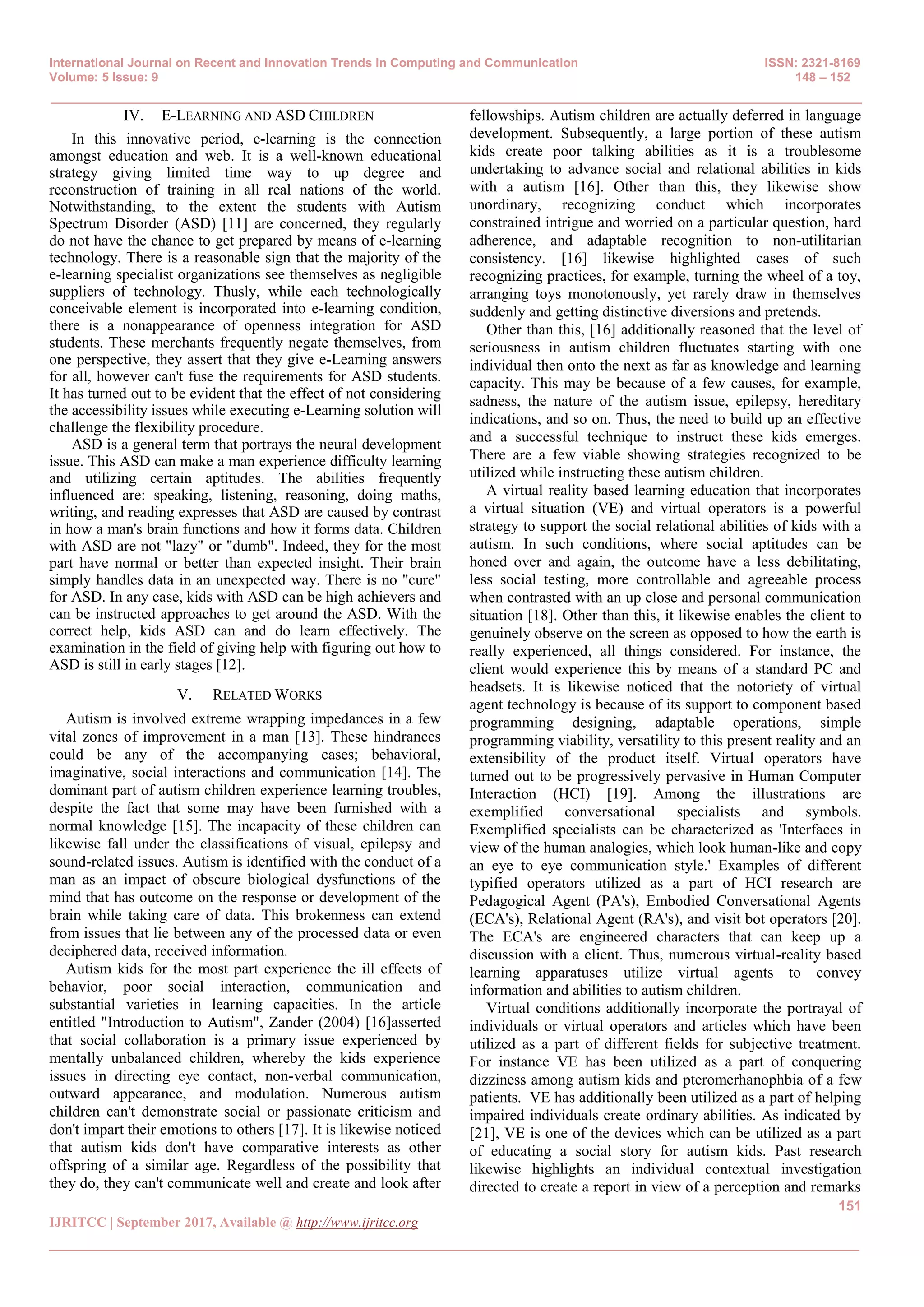 International Journal on Recent and Innovation Trends in Computing and Communication ISSN: 2321-8169
Volume: 5 Issue: 9 148 – 152
_______________________________________________________________________________________________
151
IJRITCC | September 2017, Available @ http://www.ijritcc.org
_______________________________________________________________________________________
IV. E-LEARNING AND ASD CHILDREN
In this innovative period, e-learning is the connection
amongst education and web. It is a well-known educational
strategy giving limited time way to up degree and
reconstruction of training in all real nations of the world.
Notwithstanding, to the extent the students with Autism
Spectrum Disorder (ASD) [11] are concerned, they regularly
do not have the chance to get prepared by means of e-learning
technology. There is a reasonable sign that the majority of the
e-learning specialist organizations see themselves as negligible
suppliers of technology. Thusly, while each technologically
conceivable element is incorporated into e-learning condition,
there is a nonappearance of openness integration for ASD
students. These merchants frequently negate themselves, from
one perspective, they assert that they give e-Learning answers
for all, however can't fuse the requirements for ASD students.
It has turned out to be evident that the effect of not considering
the accessibility issues while executing e-Learning solution will
challenge the flexibility procedure.
ASD is a general term that portrays the neural development
issue. This ASD can make a man experience difficulty learning
and utilizing certain aptitudes. The abilities frequently
influenced are: speaking, listening, reasoning, doing maths,
writing, and reading expresses that ASD are caused by contrast
in how a man's brain functions and how it forms data. Children
with ASD are not "lazy" or "dumb". Indeed, they for the most
part have normal or better than expected insight. Their brain
simply handles data in an unexpected way. There is no "cure"
for ASD. In any case, kids with ASD can be high achievers and
can be instructed approaches to get around the ASD. With the
correct help, kids ASD can and do learn effectively. The
examination in the field of giving help with figuring out how to
ASD is still in early stages [12].
V. RELATED WORKS
Autism is involved extreme wrapping impedances in a few
vital zones of improvement in a man [13]. These hindrances
could be any of the accompanying cases; behavioral,
imaginative, social interactions and communication [14]. The
dominant part of autism children experience learning troubles,
despite the fact that some may have been furnished with a
normal knowledge [15]. The incapacity of these children can
likewise fall under the classifications of visual, epilepsy and
sound-related issues. Autism is identified with the conduct of a
man as an impact of obscure biological dysfunctions of the
mind that has outcome on the response or development of the
brain while taking care of data. This brokenness can extend
from issues that lie between any of the processed data or even
deciphered data, received information.
Autism kids for the most part experience the ill effects of
behavior, poor social interaction, communication and
substantial varieties in learning capacities. In the article
entitled "Introduction to Autism", Zander (2004) [16]asserted
that social collaboration is a primary issue experienced by
mentally unbalanced children, whereby the kids experience
issues in directing eye contact, non-verbal communication,
outward appearance, and modulation. Numerous autism
children can't demonstrate social or passionate criticism and
don't impart their emotions to others [17]. It is likewise noticed
that autism kids don't have comparative interests as other
offspring of a similar age. Regardless of the possibility that
they do, they can't communicate well and create and look after
fellowships. Autism children are actually deferred in language
development. Subsequently, a large portion of these autism
kids create poor talking abilities as it is a troublesome
undertaking to advance social and relational abilities in kids
with a autism [16]. Other than this, they likewise show
unordinary, recognizing conduct which incorporates
constrained intrigue and worried on a particular question, hard
adherence, and adaptable recognition to non-utilitarian
consistency. [16] likewise highlighted cases of such
recognizing practices, for example, turning the wheel of a toy,
arranging toys monotonously, yet rarely draw in themselves
suddenly and getting distinctive diversions and pretends.
Other than this, [16] additionally reasoned that the level of
seriousness in autism children fluctuates starting with one
individual then onto the next as far as knowledge and learning
capacity. This may be because of a few causes, for example,
sadness, the nature of the autism issue, epilepsy, hereditary
indications, and so on. Thus, the need to build up an effective
and a successful technique to instruct these kids emerges.
There are a few viable showing strategies recognized to be
utilized while instructing these autism children.
A virtual reality based learning education that incorporates
a virtual situation (VE) and virtual operators is a powerful
strategy to support the social relational abilities of kids with a
autism. In such conditions, where social aptitudes can be
honed over and again, the outcome have a less debilitating,
less social testing, more controllable and agreeable process
when contrasted with an up close and personal communication
situation [18]. Other than this, it likewise enables the client to
genuinely observe on the screen as opposed to how the earth is
really experienced, all things considered. For instance, the
client would experience this by means of a standard PC and
headsets. It is likewise noticed that the notoriety of virtual
agent technology is because of its support to component based
programming designing, adaptable operations, simple
programming viability, versatility to this present reality and an
extensibility of the product itself. Virtual operators have
turned out to be progressively pervasive in Human Computer
Interaction (HCI) [19]. Among the illustrations are
exemplified conversational specialists and symbols.
Exemplified specialists can be characterized as 'Interfaces in
view of the human analogies, which look human-like and copy
an eye to eye communication style.' Examples of different
typified operators utilized as a part of HCI research are
Pedagogical Agent (PA's), Embodied Conversational Agents
(ECA's), Relational Agent (RA's), and visit bot operators [20].
The ECA's are engineered characters that can keep up a
discussion with a client. Thus, numerous virtual-reality based
learning apparatuses utilize virtual agents to convey
information and abilities to autism children.
Virtual conditions additionally incorporate the portrayal of
individuals or virtual operators and articles which have been
utilized as a part of different fields for subjective treatment.
For instance VE has been utilized as a part of conquering
dizziness among autism kids and pteromerhanophbia of a few
patients. VE has additionally been utilized as a part of helping
impaired individuals create ordinary abilities. As indicated by
[21], VE is one of the devices which can be utilized as a part
of educating a social story for autism kids. Past research
likewise highlights an individual contextual investigation
directed to create a report in view of a perception and remarks
 