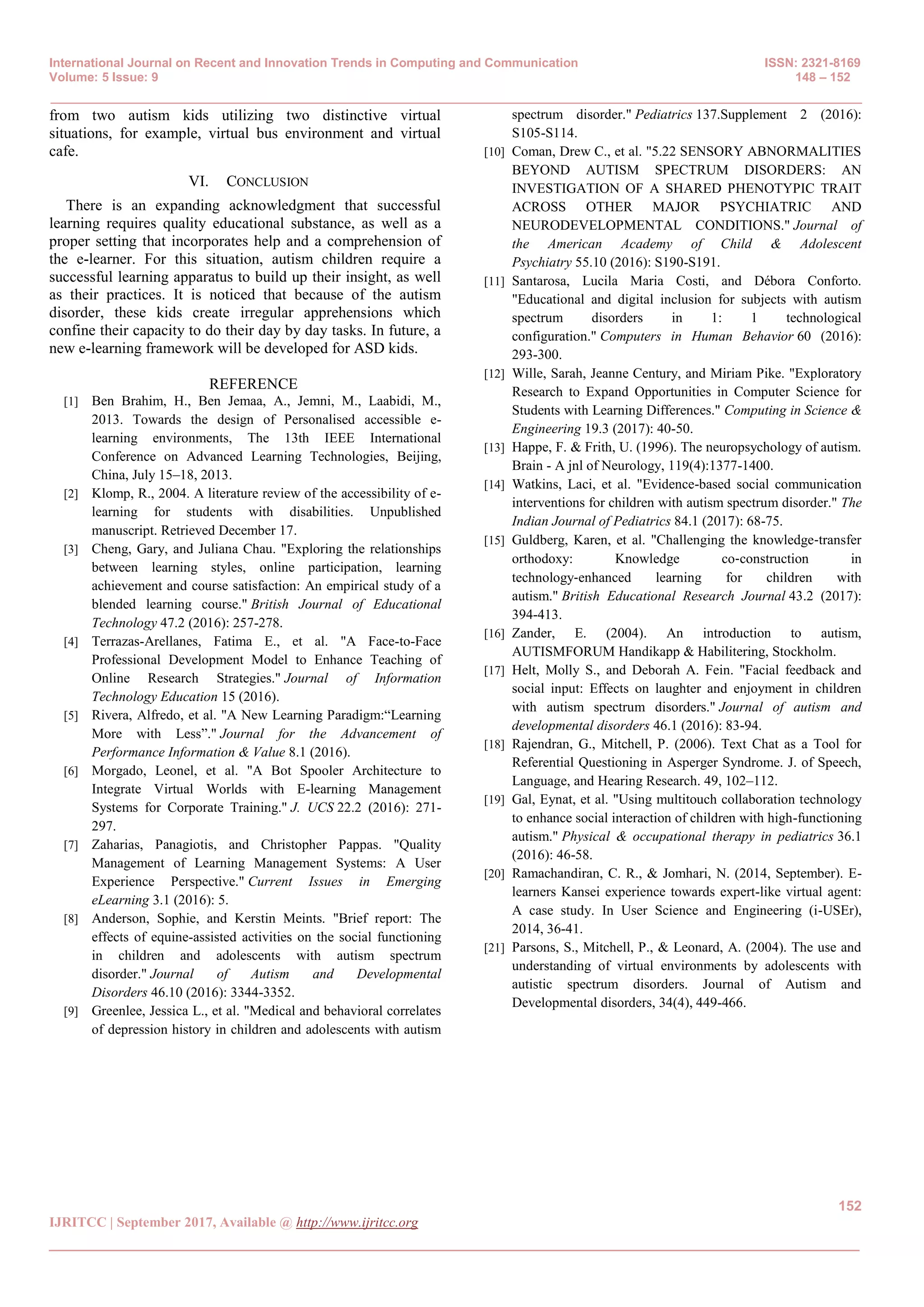 International Journal on Recent and Innovation Trends in Computing and Communication ISSN: 2321-8169
Volume: 5 Issue: 9 148 – 152
_______________________________________________________________________________________________
152
IJRITCC | September 2017, Available @ http://www.ijritcc.org
_______________________________________________________________________________________
from two autism kids utilizing two distinctive virtual
situations, for example, virtual bus environment and virtual
cafe.
VI. CONCLUSION
There is an expanding acknowledgment that successful
learning requires quality educational substance, as well as a
proper setting that incorporates help and a comprehension of
the e-learner. For this situation, autism children require a
successful learning apparatus to build up their insight, as well
as their practices. It is noticed that because of the autism
disorder, these kids create irregular apprehensions which
confine their capacity to do their day by day tasks. In future, a
new e-learning framework will be developed for ASD kids.
REFERENCE
[1] Ben Brahim, H., Ben Jemaa, A., Jemni, M., Laabidi, M.,
2013. Towards the design of Personalised accessible e-
learning environments, The 13th IEEE International
Conference on Advanced Learning Technologies, Beijing,
China, July 15–18, 2013.
[2] Klomp, R., 2004. A literature review of the accessibility of e-
learning for students with disabilities. Unpublished
manuscript. Retrieved December 17.
[3] Cheng, Gary, and Juliana Chau. "Exploring the relationships
between learning styles, online participation, learning
achievement and course satisfaction: An empirical study of a
blended learning course." British Journal of Educational
Technology 47.2 (2016): 257-278.
[4] Terrazas-Arellanes, Fatima E., et al. "A Face-to-Face
Professional Development Model to Enhance Teaching of
Online Research Strategies." Journal of Information
Technology Education 15 (2016).
[5] Rivera, Alfredo, et al. "A New Learning Paradigm:―Learning
More with Less‖." Journal for the Advancement of
Performance Information & Value 8.1 (2016).
[6] Morgado, Leonel, et al. "A Bot Spooler Architecture to
Integrate Virtual Worlds with E-learning Management
Systems for Corporate Training." J. UCS 22.2 (2016): 271-
297.
[7] Zaharias, Panagiotis, and Christopher Pappas. "Quality
Management of Learning Management Systems: A User
Experience Perspective." Current Issues in Emerging
eLearning 3.1 (2016): 5.
[8] Anderson, Sophie, and Kerstin Meints. "Brief report: The
effects of equine-assisted activities on the social functioning
in children and adolescents with autism spectrum
disorder." Journal of Autism and Developmental
Disorders 46.10 (2016): 3344-3352.
[9] Greenlee, Jessica L., et al. "Medical and behavioral correlates
of depression history in children and adolescents with autism
spectrum disorder." Pediatrics 137.Supplement 2 (2016):
S105-S114.
[10] Coman, Drew C., et al. "5.22 SENSORY ABNORMALITIES
BEYOND AUTISM SPECTRUM DISORDERS: AN
INVESTIGATION OF A SHARED PHENOTYPIC TRAIT
ACROSS OTHER MAJOR PSYCHIATRIC AND
NEURODEVELOPMENTAL CONDITIONS." Journal of
the American Academy of Child & Adolescent
Psychiatry 55.10 (2016): S190-S191.
[11] Santarosa, Lucila Maria Costi, and Débora Conforto.
"Educational and digital inclusion for subjects with autism
spectrum disorders in 1: 1 technological
configuration." Computers in Human Behavior 60 (2016):
293-300.
[12] Wille, Sarah, Jeanne Century, and Miriam Pike. "Exploratory
Research to Expand Opportunities in Computer Science for
Students with Learning Differences." Computing in Science &
Engineering 19.3 (2017): 40-50.
[13] Happe, F. & Frith, U. (1996). The neuropsychology of autism.
Brain - A jnl of Neurology, 119(4):1377-1400.
[14] Watkins, Laci, et al. "Evidence-based social communication
interventions for children with autism spectrum disorder." The
Indian Journal of Pediatrics 84.1 (2017): 68-75.
[15] Guldberg, Karen, et al. "Challenging the knowledge‐transfer
orthodoxy: Knowledge co‐construction in
technology‐enhanced learning for children with
autism." British Educational Research Journal 43.2 (2017):
394-413.
[16] Zander, E. (2004). An introduction to autism,
AUTISMFORUM Handikapp & Habilitering, Stockholm.
[17] Helt, Molly S., and Deborah A. Fein. "Facial feedback and
social input: Effects on laughter and enjoyment in children
with autism spectrum disorders." Journal of autism and
developmental disorders 46.1 (2016): 83-94.
[18] Rajendran, G., Mitchell, P. (2006). Text Chat as a Tool for
Referential Questioning in Asperger Syndrome. J. of Speech,
Language, and Hearing Research. 49, 102–112.
[19] Gal, Eynat, et al. "Using multitouch collaboration technology
to enhance social interaction of children with high-functioning
autism." Physical & occupational therapy in pediatrics 36.1
(2016): 46-58.
[20] Ramachandiran, C. R., & Jomhari, N. (2014, September). E-
learners Kansei experience towards expert-like virtual agent:
A case study. In User Science and Engineering (i-USEr),
2014, 36-41.
[21] Parsons, S., Mitchell, P., & Leonard, A. (2004). The use and
understanding of virtual environments by adolescents with
autistic spectrum disorders. Journal of Autism and
Developmental disorders, 34(4), 449-466.
 