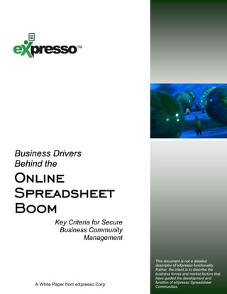 Business Drivers
Behind the
Online
Spreadsheet
Boom
             Key Criteria for Secure
              Business Community
                      Management


                                       This document is not a detailed
                                       descriptor of eXpresso functionality.
                                       Rather, the intent is to describe the
                                       business forces and market factors that
                                       have guided the development and
                                       function of eXpresso Spreadsheet
    A White Paper from eXpresso Corp   Communities.
 