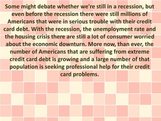 Some might debate whether we're still in a recession, but
    even before the recession there were still millions of
  Americans that were in serious trouble with their credit
card debt. With the recession, the unemployment rate and
 the housing crisis there are still a lot of consumer worried
 about the economic downturn. More now, than ever, the
   number of Americans that are suffering from extreme
   credit card debt is growing and a large number of that
   population is seeking professional help for their credit
                        card problems.
 