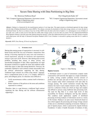 International Journal on Recent and Innovation Trends in Computing and Communication ISSN: 2321-8169
Volume: 5 Issue: 12 127 – 130
_______________________________________________________________________________________________
127
IJRITCC | December 2017, Available @ http://www.ijritcc.org
_________________________________________________________________________________________
Secure Data Sharing with Data Partitioning in Big Data
Mr. Shriniwas Patilbuwa Rasal1
1
M.E. Computer Engineering Department, (Jaywantrao sawant
collage of engineering, pune).
shriniwasrasal@gmail.com
Prof. Hingoliwala Hyder Ali2
2
M.E. Computer Engineering Department, (Jaywantrao sawant
collage of engineering, pune).
Abstract : Hadoop is a framework for the transformation analysis of very huge data. This paper presents an distributed approach for data storage
with the help of Hadoop distributed file system (HDFS). This scheme overcomes the drawbacks of other data storage scheme, as it stores the data in
distributed format. So, there is no chance of any loss of data. HDFS stores the data in the form of replica’s, it is advantageous in case of failure of
any node; user is able to easily recover from data loss unlike other storage system, if you loss then you cannot. We have implemented ID-Based
Ring Signature Scheme to provide secure data sharing among the network, so that only authorized person have access to the data. System is became
more attack prone with the help of Advanced Encryption Standard (AES). Even if attacker is successful in getting source data but it’s unable to
decode it.
Keywords: HDFS, Data Sharing, ID based ring Signature.
__________________________________________________*****_________________________________________________
1. INTRODUCTION
Sharing data among groups of organizations is necessary in web-
based society and at the very core of business transactions. Data
sharing is becoming important for many users and sometimes a
crucial requirement, specially for businesses and organisations
aiming to gain more profit. However, data sharing poses several
problems including data misuse or abuse, privacy and
uncontrolled propagation of data. Often organizations use legal
documents (contracts) to regulate the terms and conditions under
which they agree to share data among themselves. However, the
constraints explained in such contracts remain inaccessible from
the software infrastructure supporting the data sharing.
Traditional legal contracts are written using natural language,
from a computational point of view, it is complex, difficult to
parse, and ambiguity prone. It is therefore more difficult to:
• Verify inconsistencies within a contract itself or between a
contract
• Relate violations of the policies to the terms and conditions
expressed in a contract.
Therefore, there is a gap between a traditional legal contract
regulating the data sharing and the software infrastructure
supporting it.
Figure 1.1: Data Sharing
Bigdata Scenario
A distributed system is a pool of autonomous compute nodes
connected by swift networks that appear as a single workstation.
In reality, solving complex problems involves division of
problem into sub tasks and each of which is solved by one or
more compute nodes which communicate with each other by
message passing. The current inclination towards Big Data
analytics has lead to such compute intensive tasks. Big Data, is
used for a collection of data sets which are huge and complex
and difficult to process using traditional data processing tools.
The need for Big Data is to ensure high levels of data
accessibility for business intelligence and big data analytics.
This condition needs applications capable of distributed
processing involving terabytes of information saved in a variety
of file formats. Hadoop is an open source framework based on
Java which supports the processing and storage of large amount
of data sets in a distributed computing environment. Hadoop is a
part of Apache project, which is sponsored by Apache Software
Foundation. It makes it handle thousands of terabytes of data,
 