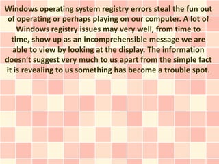 Windows operating system registry errors steal the fun out
 of operating or perhaps playing on our computer. A lot of
    Windows registry issues may very well, from time to
  time, show up as an incomprehensible message we are
  able to view by looking at the display. The information
doesn't suggest very much to us apart from the simple fact
it is revealing to us something has become a trouble spot.
 