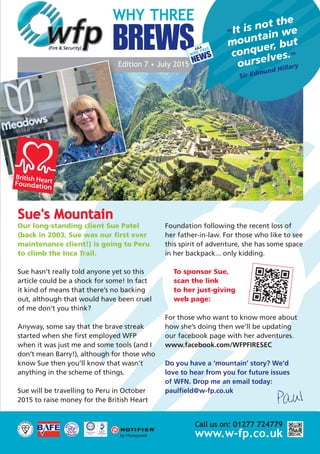 Edition 7 • July 2015
“It is not the
mountain we
conquer, but
ourselves.”
Sir Edmund Hillary
WHY THREE
BREWSAKA
Sue's Mountain
Our long-standing client Sue Patel
(back in 2003, Sue was our first ever
maintenance client!) is going to Peru
to climb the Inca Trail.
Sue hasn’t really told anyone yet so this
article could be a shock for some! In fact
it kind of means that there’s no backing
out, although that would have been cruel
of me don’t you think?
Anyway, some say that the brave streak
started when she first employed WFP
when it was just me and some tools (and I
don’t mean Barry!), although for those who
know Sue then you’ll know that wasn't
anything in the scheme of things.
Sue will be travelling to Peru in October
2015 to raise money for the British Heart
Foundation following the recent loss of
her father-in-law. For those who like to see
this spirit of adventure, she has some space
in her backpack... only kidding.
To sponsor Sue,
scan the link
to her just-giving
web page:
For those who want to know more about
how she’s doing then we’ll be updating
our facebook page with her adventures.
www.facebook.com/WFPFIRESEC
Do you have a ‘mountain’ story? We’d
love to hear from you for future issues
of WFN. Drop me an email today:
paulfield@w-fp.co.uk
Paul
WIRE FREE
NEWS
Call us on: 01277 724779
www.w-fp.co.uk
28153 WFP A5 4pp Newsletter July 15_Layout 1 17/06/2015 16:34 Page 2
 