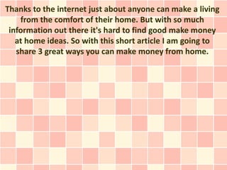 Thanks to the internet just about anyone can make a living
    from the comfort of their home. But with so much
 information out there it's hard to find good make money
   at home ideas. So with this short article I am going to
   share 3 great ways you can make money from home.
 