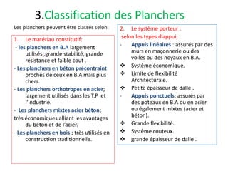 3.Classification des Planchers
2. Le système porteur :
selon les types d’appui;
- Appuis linéaires : assurés par des
murs en maçonnerie ou des
voiles ou des noyaux en B.A.
 Système économique.
 Limite de flexibilité
Architecturale.
 Petite épaisseur de dalle .
- Appuis ponctuels: assurés par
des poteaux en B.A ou en acier
ou également mixtes (acier et
béton).
 Grande flexibilité.
 Système couteux.
 grande épaisseur de dalle .
1. Le matériau constitutif:
- les planchers en B.A largement
utilisés ,grande stabilité, grande
résistance et faible cout .
- Les planchers en béton précontraint
proches de ceux en B.A mais plus
chers.
- Les planchers orthotropes en acier;
largement utilisés dans les T.P et
l’industrie.
- Les planchers mixtes acier béton;
très économiques alliant les avantages
du béton et de l’acier.
- Les planchers en bois ; très utilisés en
construction traditionnelle.
Les planchers peuvent être classés selon:
 