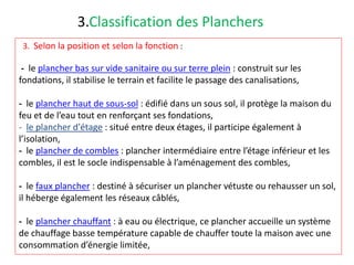 3.Classification des Planchers
3. Selon la position et selon la fonction :
- le plancher bas sur vide sanitaire ou sur terre plein : construit sur les
fondations, il stabilise le terrain et facilite le passage des canalisations,
- le plancher haut de sous-sol : édifié dans un sous sol, il protège la maison du
feu et de l’eau tout en renforçant ses fondations,
- le plancher d'étage : situé entre deux étages, il participe également à
l’isolation,
- le plancher de combles : plancher intermédiaire entre l’étage inférieur et les
combles, il est le socle indispensable à l’aménagement des combles,
- le faux plancher : destiné à sécuriser un plancher vétuste ou rehausser un sol,
il héberge également les réseaux câblés,
- le plancher chauffant : à eau ou électrique, ce plancher accueille un système
de chauffage basse température capable de chauffer toute la maison avec une
consommation d’énergie limitée,
 