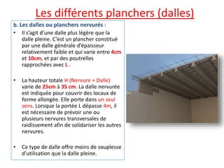 Les différents planchers (dalles)
b. Les dalles ou planchers nervurés :
• Il s’agit d’une dalle plus légère que la
dalle pleine. C’est un plancher constitué
par une dalle générale d’épaisseur
relativement faible et qui varie entre 4cm
et 10cm, et par des poutrelles
rapprochées avec L .
• La hauteur totale H (Nervure + Dalle)
varie de 25cm à 35 cm. La dalle nervurée
est indiquée pour couvrir des locaux de
forme allongée. Elle porte dans un seul
sens. Lorsque la portée L dépasse 4m, il
est nécessaire de prévoir une ou
plusieurs nervures transversales de
raidissement afin de solidariser les autres
nervures.
• Ce type de dalle offre moins de souplesse
d’utilisation que la dalle pleine.
 