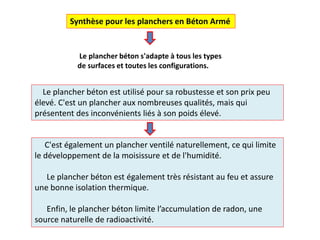 C'est également un plancher ventilé naturellement, ce qui limite
le développement de la moisissure et de l'humidité.
Le plancher béton est également très résistant au feu et assure
une bonne isolation thermique.
Enfin, le plancher béton limite l’accumulation de radon, une
source naturelle de radioactivité.
Le plancher béton est utilisé pour sa robustesse et son prix peu
élevé. C'est un plancher aux nombreuses qualités, mais qui
présentent des inconvénients liés à son poids élevé.
Synthèse pour les planchers en Béton Armé
Le plancher béton s'adapte à tous les types
de surfaces et toutes les configurations.
 