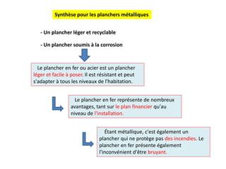 Le plancher en fer ou acier est un plancher
léger et facile à poser. Il est résistant et peut
s'adapter à tous les niveaux de l'habitation.
Le plancher en fer représente de nombreux
avantages, tant sur le plan financier qu'au
niveau de l'installation.
- Un plancher léger et recyclable
- Un plancher soumis à la corrosion
Étant métallique, c'est également un
plancher qui ne protège pas des incendies. Le
plancher en fer présente également
l'inconvénient d'être bruyant.
Synthèse pour les planchers métalliques
 