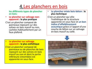 4.Les planchers en bois
• Le plancher mixte bois-béton : le
plus technique
C'est un plancher qui allie
l'esthétique de la structure
apparente en sous-face et un bon
indice d'affaiblissement
acoustique grâce à l'apport d'une
couche de béton sur un solivage
en bois massif ou collé.
les différents types de plancher
en bois:
• Le plancher sur solivage non-
apparent : le plus pratique
C'est un plancher composé de
panneaux reposant sur des
solives en bois massif ou non,
cachées habituellement par un
faux plafond.
• Le plancher sur solivage
apparent : le plus esthétique
C'est un plancher composé de
panneaux ou de planches de bois
reposant sur des solives en bois
massif ou non et dont la partie
inférieure (retombée) est
apparente en sous-face.
 