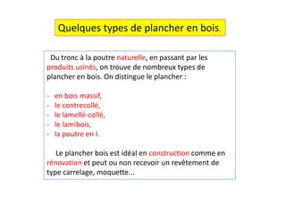Du tronc à la poutre naturelle, en passant par les
produits usinés, on trouve de nombreux types de
plancher en bois. On distingue le plancher :
- en bois massif,
- le contrecollé,
- le lamellé-collé,
- le lamibois,
- la poutre en I.
Le plancher bois est idéal en construction comme en
rénovation et peut ou non recevoir un revêtement de
type carrelage, moquette...
Quelques types de plancher en bois.
 
