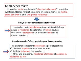 Le plancher mixte
Le plancher mixte, aussi appelé "plancher collaborant", cumule les
avantages. Idéal en rénovation comme en construction, il est facile à
poser, peu cher et offre une grande résistance !
Bois/béton : un mix idéal en rénovation
Le plancher mixte bois/béton est une solution idéale qui
assure la résistance d'un plancher en béton, tout en
conservant l'esthétique d'un plafond en bois sur les
niveaux inférieurs.
Association acier/béton, parfaite pour la construction
Le plancher collaborant béton/acier a pour objectif de :
 Diminuer le poids des structures en acier,
 Réduire la hauteur des planchers,
 Offrir une plus grande résistance à la flexion et accroître la
résistance du feu.
 