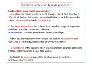 Quels critères pour choisir son plancher ?
- Un plancher est un investissement à long terme. Il faut donc bien
réfléchir et évaluer les besoins de son habitation, avant d'engager des
travaux de rénovation ou de construction.
- Sur le plan technique, le choix est fonction des charges à supporter :
variables : mobilier, personnes, véhicule...
permanentes : cloisons, revêtement de sol, chauffage...
- Il faut également prendre en compte les besoins en isolation et la
résistance à l'humidité, nécessaires pour votre plancher.
- L'esthétisme entre également en jeu, notamment pour les planchers
d'étages intermédiaires à sous-face visible.
- La facilité de pose est un critère de choix pour les endroits
difficilement accessibles.
Comment choisir un type de plancher?
 