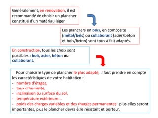 Généralement, en rénovation, il est
recommandé de choisir un plancher
constitué d'un matériau léger
Les planchers en bois, en composite
(métal/bois) ou collaborant (acier/béton
et bois/béton) sont tous à fait adaptés.
En construction, tous les choix sont
possibles : bois, acier, béton ou
collaborant.
Pour choisir le type de plancher le plus adapté, il faut prendre en compte
les caractéristiques de votre habitation :
- nombre d'étages,
- taux d'humidité,
- inclinaison ou surface du sol,
- température extérieure...
- poids des charges variables et des charges permanentes : plus elles seront
importantes, plus le plancher devra être résistant et porteur.
 