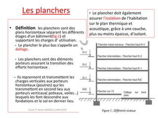 Les planchers
• Définition: les planchers sont des
plans horizontaux séparant les différents
étages d’un bâtiment(fig.1) et
supportant les charges d’ utilisation.
- Le plancher le plus bas s’appelle un
dallage.
- Les planchers sont des éléments
porteurs assurant la transition des
efforts horizontaux .
- Ils reprennent et transmettent les
charges verticales aux porteurs
horizontaux (poutres) qui les
transmettent en second lieu aux
porteurs verticaux( poteaux, voiles…)
lesquels les font descendre aux
fondations et le sol en dernier lieu.
Cours Pr Amar KASSOUL UHB CHLEF
• Le plancher doit également
assurer l'isolation de l'habitation
sur le plan thermique et
acoustique, grâce à une couche,
plus ou moins épaisse, d'isolant.
 