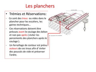 Les planchers
• Trémies et Réservations:
- Ce sont des trous ou vides dans le
plancher pour les escaliers, les
gaines techniques…
- Ces réservations doivent être
prévues avant le coulage des béton
et non pas après ( éviter les
percements des planchers après le
coulage ).
- Un ferraillage de contour est prévu
autours de ces trous afin d’ éviter
des poussés de vide et préserver
l’ordre.
 