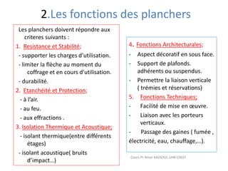 2.Les fonctions des planchers
Les planchers doivent répondre aux
criteres suivants :
1. Resistance et Stabilité;
- supporter les charges d’utilisation.
- limiter la flèche au moment du
coffrage et en cours d’utilisation.
- durabilité.
2. Etanchéité et Protection;
- à l’air.
- au feu.
- aux effractions .
3. Isolation Thermique et Acoustique;
- isolant thermique(entre différents
étages)
- isolant acoustique( bruits
d’impact…)
4. Fonctions Architecturales;
- Aspect décoratif en sous face.
- Support de plafonds.
adhérents ou suspendus.
- Permettre la liaison verticale
( trémies et réservations)
5. Fonctions Techniques;
- Facilité de mise en œuvre.
- Liaison avec les porteurs
verticaux.
- Passage des gaines ( fumée ,
électricité, eau, chauffage,…).
Cours Pr Amar KASSOUL UHB CHLEF
 