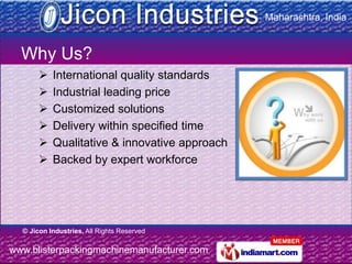 Maharashtra, India


  Why Us?
          International quality standards
          Industrial leading price
          Customized solutions
          Delivery within specified time
          Qualitative & innovative approach
          Backed by expert workforce




  © Jicon Industries, All Rights Reserved

www.blisterpackingmachinemanufacturer.com
 
