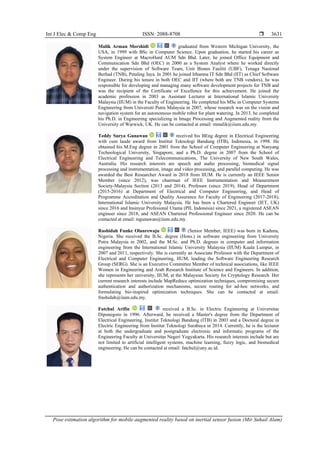 Int J Elec & Comp Eng ISSN: 2088-8708 
Pose estimation algorithm for mobile augmented reality based on inertial sensor fusion (Mir Suhail Alam)
3631
Malik Arman Morshidi graduated from Western Michigan University, the
USA, in 1999 with BSc in Computer Science. Upon graduation, he started his career as
System Engineer at MacroHard AUM Sdn Bhd. Later, he joined Office Equipment and
Communication Sdn Bhd (OEC) in 2000 as a System Analyst where he worked directly
under the supervision of Software Team, Unit Bisnes Fasiliti (UBF), Tenaga Nasional
Berhad (TNB), Petaling Jaya. In 2001 he joined Irhamna IT Sdn Bhd (IIT) as Chief Software
Engineer. During his tenure in both OEC and IIT (where both are TNB vendors), he was
responsible for developing and managing many software development projects for TNB and
was the recipient of the Certificate of Excellence for this achievement. He joined the
academic profession in 2003 as Assistant Lecturer at International Islamic University
Malaysia (IIUM) in the Faculty of Engineering. He completed his MSc in Computer Systems
Engineering from Universiti Putra Malaysia in 2007, whose research was on the vision and
navigation system for an autonomous mobile robot for plant watering. In 2013, he completed
his Ph.D. in Engineering specializing in Image Processing and Augmented reality from the
University of Warwick, UK. He can be contacted at email: mmalik@iium.edu.my.
Teddy Surya Gunawan received his BEng degree in Electrical Engineering
with cum laude award from Institut Teknologi Bandung (ITB), Indonesia, in 1998. He
obtained his M.Eng degree in 2001 from the School of Computer Engineering at Nanyang
Technological University, Singapore, and a Ph.D. degree in 2007 from the School of
Electrical Engineering and Telecommunications, The University of New South Wales,
Australia. His research interests are speech and audio processing, biomedical signal
processing and instrumentation, image and video processing, and parallel computing. He was
awarded the Best Researcher Award in 2018 from IIUM. He is currently an IEEE Senior
Member (since 2012), was chairman of IEEE Instrumentation and Measurement
Society-Malaysia Section (2013 and 2014), Professor (since 2019), Head of Department
(2015-2016) at Department of Electrical and Computer Engineering, and Head of
Programme Accreditation and Quality Assurance for Faculty of Engineering (2017-2018),
International Islamic University Malaysia. He has been a Chartered Engineer (IET, UK)
since 2016 and Insinyur Profesional Utama (PII, Indonesia) since 2021, a registered ASEAN
engineer since 2018, and ASEAN Chartered Professional Engineer since 2020. He can be
contacted at email: tsgunawan@iium.edu.my.
Rashidah Funke Olanrewaju (Senior Member, IEEE) was born in Kaduna,
Nigeria. She received the B.Sc. degree (Hons.) in software engineering from University
Putra Malaysia in 2002, and the M.Sc. and Ph.D. degrees in computer and information
engineering from the International Islamic University Malaysia (IIUM) Kuala Lumpur, in
2007 and 2011, respectively. She is currently an Associate Professor with the Department of
Electrical and Computer Engineering, IIUM, leading the Software Engineering Research
Group (SERG). She is an Executive Committee Member of technical associations, like IEEE
Women in Engineering and Arab Research Institute of Science and Engineers. In addition,
she represents her university, IIUM, at the Malaysian Society for Cryptology Research. Her
current research interests include MapReduce optimization techniques, compromising secure
authentication and authorization mechanisms, secure routing for ad-hoc networks, and
formulating bio-inspired optimization techniques. She can be contacted at email:
frashidah@iium.edu.my.
Fatchul Arifin received a B.Sc. in Electric Engineering at Universitas
Diponegoro in 1996. Afterward, he received a Master's degree from the Department of
Electrical Engineering, Institut Teknologi Bandung (ITB) in 2003 and a Doctoral degree in
Electric Engineering from Institut Teknologi Surabaya in 2014. Currently, he is the lecturer
at both the undergraduate and postgraduate electronic and informatic programs of the
Engineering Faculty at Universitas Negeri Yogyakarta. His research interests include but are
not limited to artificial intelligent systems, machine learning, fuzzy logic, and biomedical
engineering. He can be contacted at email: fatchul@uny.ac.id.
 