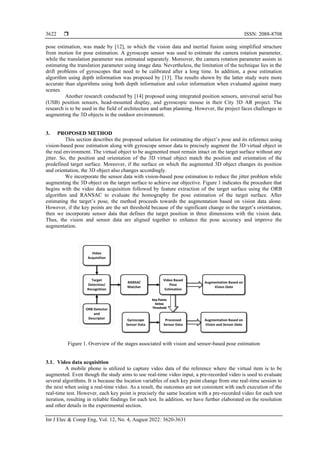  ISSN: 2088-8708
Int J Elec & Comp Eng, Vol. 12, No. 4, August 2022: 3620-3631
3622
pose estimation, was made by [12], in which the vision data and inertial fusion using simplified structure
from motion for pose estimation. A gyroscope sensor was used to estimate the camera rotation parameter,
while the translation parameter was estimated separately. Moreover, the camera rotation parameter assists in
estimating the translation parameter using image data. Nevertheless, the limitation of the technique lies in the
drift problems of gyroscopes that need to be calibrated after a long time. In addition, a pose estimation
algorithm using depth information was proposed by [13]. The results shown by the latter study were more
accurate than algorithms using both depth information and color information when evaluated against many
scenes.
Another research conducted by [14] proposed using integrated position sensors, universal serial bus
(USB) position sensors, head-mounted display, and gyroscopic mouse in their City 3D AR project. The
research is to be used in the field of architecture and urban planning. However, the project faces challenges in
augmenting the 3D objects in the outdoor environment.
3. PROPOSED METHOD
This section describes the proposed solution for estimating the object’s pose and its reference using
vision-based pose estimation along with gyroscope sensor data to precisely augment the 3D virtual object in
the real environment. The virtual object to be augmented must remain intact on the target surface without any
jitter. So, the position and orientation of the 3D virtual object match the position and orientation of the
predefined target surface. Moreover, if the surface on which the augmented 3D object changes its position
and orientation, the 3D object also changes accordingly.
We incorporate the sensor data with vision-based pose estimation to reduce the jitter problem while
augmenting the 3D object on the target surface to achieve our objective. Figure 1 indicates the procedure that
begins with the video data acquisition followed by feature extraction of the target surface using the ORB
algorithm and RANSAC to evaluate the homography for pose estimation of the target surface. After
estimating the target’s pose, the method proceeds towards the augmentation based on vision data alone.
However, if the key points are the set threshold because of the significant change in the target’s orientation,
then we incorporate sensor data that defines the target position in three dimensions with the vision data.
Thus, the vision and sensor data are aligned together to enhance the pose accuracy and improve the
augmentation.
Figure 1. Overview of the stages associated with vision and sensor-based pose estimation
3.1. Video data acquisition
A mobile phone is utilized to capture video data of the reference where the virtual item is to be
augmented. Even though the study aims to use real-time video input, a pre-recorded video is used to evaluate
several algorithms. It is because the location variables of each key point change from one real-time session to
the next when using a real-time video. As a result, the outcomes are not consistent with each execution of the
real-time test. However, each key point is precisely the same location with a pre-recorded video for each test
iteration, resulting in reliable findings for each test. In addition, we have further elaborated on the resolution
and other details in the experimental section.
 
