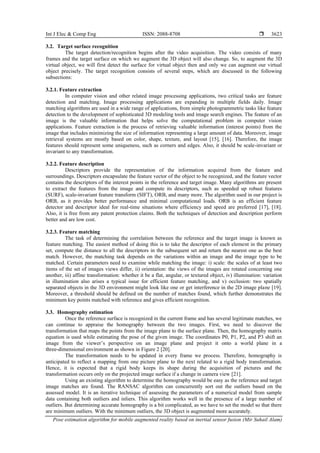 Int J Elec & Comp Eng ISSN: 2088-8708 
Pose estimation algorithm for mobile augmented reality based on inertial sensor fusion (Mir Suhail Alam)
3623
3.2. Target surface recognition
The target detection/recognition begins after the video acquisition. The video consists of many
frames and the target surface on which we augment the 3D object will also change. So, to augment the 3D
virtual object, we will first detect the surface for virtual object then and only we can augment our virtual
object precisely. The target recognition consists of several steps, which are discussed in the following
subsections:
3.2.1. Feature extraction
In computer vision and other related image processing applications, two critical tasks are feature
detection and matching. Image processing applications are expanding in multiple fields daily. Image
matching algorithms are used in a wide range of applications, from simple photogrammetric tasks like feature
detection to the development of sophisticated 3D modeling tools and image search engines. The feature of an
image is the valuable information that helps solve the computational problem in computer vision
applications. Feature extraction is the process of retrieving valuable information (interest points) from the
image that includes minimizing the size of information representing a large amount of data. Moreover, image
retrieval systems are mostly based on color, shape, texture, and layout [15], [16]. Therefore, the image
features should represent some uniqueness, such as corners and edges. Also, it should be scale-invariant or
invariant to any transformation.
3.2.2. Feature description
Descriptors provide the representation of the information acquired from the feature and
surroundings. Descriptors encapsulate the feature vector of the object to be recognized, and the feature vector
contains the descriptors of the interest points in the reference and target image. Many algorithms are present
to extract the features from the image and compute its descriptors, such as speeded up robust features
(SURF), scale-invariant feature transform (SIFT), ORB, and many more. The algorithm used in our project is
ORB, as it provides better performance and minimal computational loads. ORB is an efficient feature
detector and descriptor ideal for real-time situations where efficiency and speed are preferred [17], [18].
Also, it is free from any patent protection claims. Both the techniques of detection and description perform
better and are low cost.
3.2.3. Feature matching
The task of determining the correlation between the reference and the target image is known as
feature matching. The easiest method of doing this is to take the descriptor of each element in the primary
set, compute the distance to all the descriptors in the subsequent set and return the nearest one as the best
match. However, the matching task depends on the variations within an image and the image type to be
matched. Certain parameters need to examine while matching the image: i) scale: the scales of at least two
items of the set of images views differ, ii) orientation: the views of the images are rotated concerning one
another, iii) affine transformation: whether it be a flat, angular, or textured object, iv) illumination: variation
in illumination also arises a typical issue for efficient feature matching, and v) occlusion: two spatially
separated objects in the 3D environment might look like one or get interference in the 2D image plane [19].
Moreover, a threshold should be defined on the number of matches found, which further demonstrates the
minimum key points matched with reference and gives efficient recognition.
3.3. Homography estimation
Once the reference surface is recognized in the current frame and has several legitimate matches, we
can continue to appraise the homography between the two images. First, we need to discover the
transformation that maps the points from the image plane to the surface plane. Then, the homography matrix
equation is used while estimating the pose of the given image. The coordinates P0, P1, P2, and P3 shift an
image from the viewer’s perspective on an image plane and project it onto a world plane in a
three-dimensional environment as shown in Figure 2 [20].
The transformation needs to be updated in every frame we process. Therefore, homography is
anticipated to reflect a mapping from one picture plane to the next related to a rigid body transformation.
Hence, it is expected that a rigid body keeps its shape during the acquisition of pictures and the
transformation occurs only on the projected image surface if a change in camera view [21].
Using an existing algorithm to determine the homography would be easy as the reference and target
image matches are found. The RANSAC algorithm can concurrently sort out the outliers based on the
assessed model. It is an iterative technique of assessing the parameters of a numerical model from sample
data containing both outliers and inliers. This algorithm works well in the presence of a large number of
outliers. But determining accurate homography is a bit complicated, as we have to set the model so that there
are minimum outliers. With the minimum outliers, the 3D object is augmented more accurately.
 