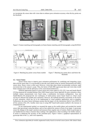 Int J Elec & Comp Eng ISSN: 2088-8708 
Pose estimation algorithm for mobile augmented reality based on inertial sensor fusion (Mir Suhail Alam)
3627
we incorporate the sensor data with vision data to enhance pose estimation accuracy when the key points are
the threshold.
(a) (b)
Figure 5. Feature matching and homography (a) frame feature matching and (b) homography using RANSAC
Figure 6. Matching key points versus frame number Figure 7. Matching key points above and below the
threshold
4.2. Sensor fusion
Sensor fusion aims to improve pose estimation performance by combining and integrating vision
data with the sensor data. It is not possible to provide exact details using an inertial measurement unit (IMU)
sensor alone. Hence vision is often used. However, vision data alone cannot accommodate occlusion, rapid
movement due to the camera’s scope. Thus, the fusion of both IMU (gyroscope data) and vision data would
better estimate poses with the deficiency in the vision-based method [31].
Different approaches based on sensor fusion have been made by [32], [33]. Assa and Janabi-Sharifi
[32] has proposed an extended Kalman filter (EKF) based sensor fusion approach for pose estimation where
multiple camera measurements were fused using a combination two-camera configuration. Assa and
Janabi-Sharifi [33] proposed the new techniques of multi-camera sensor fusion based on virtual visual
serving for efficient and reliable pose estimation. However, the methods primarily concentrate on the fusion
of pose estimation, which has yet to be implemented in visual guidance applications such as grasping.
Furthermore, the sensor fusion techniques assume that the target is in the intersection field of view (FOV) of
all the cameras [34], [35]. Another main issue in using EKF based multi-camera method is the increase in
computational cost.
In our experimental method, we mounted the target on the mobile phone and recorded the inertial
sensor data (gyroscope) using that phone, and we have placed the camera in front of our target. A gyroscope
senses the changes in the target’s position and measures these angular rates of rotation. Built-in gyroscopes in
our handled devices help us measure these readings. Our application is then recording it for further analysis.
It assists in enhancing the accuracy of the estimated pose. Figure 8 shows a graphical representation of
gyroscope data in the x, y, and z-axis separately.
 
