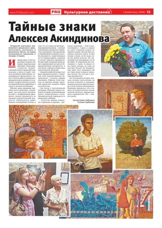 www.ProRyazan.com [16 июля 2013 г., №28 ] 25Культурное достояниеие
Тайные знакиТайные знаки
Алексея АкиндиноваАлексея АкиндиноваОткрытие выставки зна-
менитого рязанского орна-
менталиста состоялось в
рязанском Музее истории
молодежного движения в
четверг, 11 июля.
И
менноздесь13летна-
зад была открыта его
первая персональная
выставка. Тогда пред-
ставители художе-
ственной элиты города крутили
пальцем у виска в адрес сме-
лых музейных работников, от-
важившихся организовать «та-
кое»! Нынче работы рязанского
орнаменталиста находятся в ве-
дущих художественных музеях
игалереяхРоссииизарубежья,а
также в частных коллекциях.
Многие люди, видевшие кар-
тины этого художника, утверж-
дают, что если долго смотреть
на холст с изображением орна-
мента, можно проникнуть за
пределы художественной пло-
скости. Уникальность работ
Алексея Акиндинова состоит в
том, что он создал целый мир –
мирорнаментализма,–считают
поклонникиличностиитворче-
ства художника. Им предстоит
в очередной раз открыть для се-
бя реальность, существующую
по ту сторону картин, скрытую
в тонких завитках орнамента.
На выставке художник предста-
вил современный взгляд на об-
щепризнанные авторитеты, в
том числе, портреты известных
политических деятелей.
Главнойинтригойвечерастал
флаг орнаментализма с симво-
лом этого художественного на-
правления – ключом в форме
снежинки. Именно этим клю-
чом, по мнению автора, зрите-
лям предстоит открыть тайну
его искусства.
Сам автор в эксклюзивном
интервью «Родному городу» по-
ведал историю возникновения
своего таинственного стиля.
Орнаментализм зарождался в
рязанской глубинке.
– В детстве зимние канику-
лы я проводил в деревне, – рас-
сказал художник. – Как-то раз,
скатившись с горки, я увидел
на снегу странное кольцо из
черного камня. На нем был ор-
намент зеленого цвета. Я взял
кольцо в руки, но не знаю, ку-
да оно потом исчезло. На сле-
дующий год повторилась та же
история. В очередной раз ска-
тившись с горки, я увидел то
же самое кольцо, но узор на
нем был белый. Не поверите:
еще через год у подножия той
же горки меня ожидало знако-
мое кольцо. На этот раз с жел-
тым орнаментом.
Эта загадочная история ока-
зала сильное впечатление на
детское сознание и, наверное,
положила начало оригинально-
му стилю Алексея Акиндинова.
Художник признался, что в па-
мять об удивительном кольце
он носит печатку с черным кам-
нем и орнаментом. Это – сим-
вол удачи.
На выставке побывала
Галина Горбунова
 