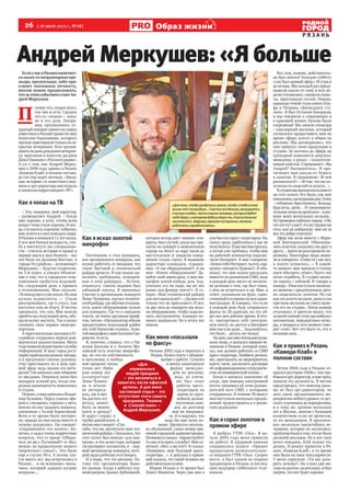 26 [ 16 июля 2013 г., №28]
Р Я З А Н Ь
Образ жизнини
Андрей Меркушев: «Я больше
ЕслиунасвРязанинамечает-
ся какая-то неординарная пре-
мьера, презентация, либо при-
езжает эпатажная личность,
вполне можно предположить,
чтозаэтимсобытиемстоитАн-
дрей Меркушев.
П
отому что, скорее всего,
так оно и есть. Сделать
что-то «этакое» – впол-
не в его духе. Напри-
мер, организовать от-
крытый концерт одного из самых
известныхвРоссиитравести-шоу
Анатолия Евдокимова, которого
прежде приглашали только на за-
крытые вечеринки. Или органи-
зоватьнаденьрождениявечерин-
ку, пригласив в качестве ди-джея
ДимуОленинас«Русскогорадио».
А уж о том, как Андрей Мерку-
шев в 2006 году привез в Рязань
«Камеди-Клаб» в полном составе,
до сих пор ходят легенды. «Звезд-
ные истории» от известного шоу-
мена и арт-директора выслушала
и записала корреспондент «РГ».
Как я попал на ТВ
– Это, наверное, мой характер,
– размышляет Андрей. – Когда
мне хорошо, я хочу, чтобы всем
вокруг тоже стало хорошо. И ког-
да случаются хорошие события,
мнехочетсяонихповедатьмиру.
В Рязани я появился 11 лет назад.
А вся моя боевая молодость, уче-
ба в институте (по специально-
сти – учитель истории и права) и
первые шаги в шоу-бизнесе – все
это было на Дальнем Востоке, в
городе Уссурийске, – вспоминает
Меркушев. – Будучи студентом,
на 3-м курсе, я увидел объявле-
ние о том, что в городскую теле-
компанию требуется ведущий.
На следующий день я пришел
в телекомпанию. Мне сказали:
«Телеведущегоужевзяли.Нонам
нужны журналисты…» Стали
расспрашивать, где я учусь, сам
поступал или по блату. Я честно
признался, что сам. Мне велели
прийти на следующий день, обе-
щали всему научить. Так я начал
снимать свои первые видеоре-
портажи.
АчерезнесколькомесяцеввУс-
сурийске открылась первая ком-
мерческая радиостанция. Меня
тудапозвалиредакторомслужбы
информации. В наш город регу-
лярно приезжали разные звезды,
и я предложил своему руковод-
ству приглашать их в наш пря-
мой эфир: ведь людям это инте-
ресно!Такначалосьмоеобщение
со звездами. Поначалу меня бил
мандраж всякий раз, когда оче-
реднаязнаменитостьпоявлялась
в студии.
Помню,кнамприезжалВлади-
мир Кузьмин. Перед самым эфи-
ром я, смущаясь, спросил у него,
можно ли ему задавать вопросы,
связанные с Аллой Борисовной.
Всем в то время было интерес-
но, правда ли они жили вместе и
почему разошлись. Он говорит:
«Спрашивайте что хотите». Ко-
нечно, я задал очень корректные
вопросы, что-то вроде «Общае-
тесь ли вы с Пугачевой?» и «Воз-
можно ли продолжение вашего
творческого союза?». Это было
еще в глухих 90-х. А потом, спу-
стя много лет, мы встретились в
Рязани… и он вспомнил «маль-
чика, который задавал хитрые
вопросы»…
Как я искал золотой
микрофон
Постепенно я стал понимать,
как организуются концерты, как
нужно работать со звездами, что
такое бытовой и технический
райдер артиста. И как важно вы-
полнять требования, оговорен-
ные в этих райдерах… Кстати,
отвлекусь: совсем недавно был
забавный эпизод. Я принимал
участие в организации концерта
Леши Чумакова, изучал техниче-
скийрайдер,гдеобычноуказыва-
ется, какое оборудование нужно
для концерта. Где-то в середине
текста, не очень крупным шриф-
том, читаю: «Организатор обязан
предоставить вокальный golden
mic with Swarovski crystals». Золо-
тоймикрофонскристалламиСва-
ровски, то есть.
Я, конечно, слышал, что у Ни-
колая Баскова и у Лолиты Ми-
лявской есть золотые микрофо-
ны, но это их собственность
и эксклюзив, в свобод-
ной продаже таких
точно нет. Наби-
раю номер зву-
кооператора
Леши Чумако-
ва и вежли-
во интересу-
юсь, где я мог
бы достать эту
штуку, может
быть, ее можно
взять в аренду?
И вдруг слышу в
трубкедикийхохот.А
потоммнеговорят:«Спа-
сибо, что вы прочитали наш тех-
ническийрайдер».Оказалось,что
этот пункт был вписан «для кон-
троля», и что за все годы, которые
гастролирует коллектив, я – пер-
вый организатор концерта, кото-
рый задал ребятам этот вопрос.
И я верю, что это реально. По-
тому что организаторы быва-
ют разные. Когда я работал тур-
менеджером Дианы Арбениной,
которая всегда дает «живые» кон-
церты, был случай, когда мы при-
ехали на концерт в немаленьком
городе на Волге за пару часов до
выступления и увидели совер-
шенно голую сцену. Я вызываю
директора площадки, спраши-
ваю: «А где оборудование?» А он
мне: «Какое оборудование? Да-
вайте свой мини-диск, я вам ми-
крофон какой-нибудь дам, под-
ключать его не надо, вы же все
равно под фанеру поете?». Я го-
ворю: «Вам технический райдер
длячеговысылали?»–«Дамнекто
только что не присылает!» И вот,
за два часа до концерта мы иска-
ли оборудование, чтобы подклю-
чить инструменты. Концерт не-
много задержали. Но в итоге все
нашли.
Как меня «посылали
по факсу»
Осенью 2002 года я переехал в
Рязань.Купилгазетусобъявле-
ниями о работе. Сунулся
в некую алкогольную
фирму менедже-
ром по рекламе,
ведь за плеча-
ми был опыт
работы пресс-
секретарем на
одном из круп-
нейших дальне-
восточных заво-
дов, но разговор
мне не понравил-
ся. И я подумал, что
надо бы мне идти по-
выше. Пролистал несколь-
ко объявлений, узнал номер при-
емной городской администрации.
Позвонилисказал:«Здравствуйте!
Аувасестьпресс-служба?»Мнеот-
ветили: «Нет, а вы кто?» Я сказал:
«Наверное, ваш будущий пресс-
секретарь…». А девушка в прием-
ной сказала, что такой человек им
действительнонужен.
Мэром Рязани в то время был
Павел Маматов. Через два дня я
ужебылегопресс-секретарем.Но,
скажу сразу, сработаться у нас не
получилось.Ядвамесяцапросил,
а потом уже требовал, чтобы мне
на рабочий компьютер подклю-
чили Интернет. А мне говорили:
«ЗачемтебеИнтернет,тычто,пор-
нушку смотреть будешь?» Я объ-
яснял, что мне нужно рассылать
новости по рязанским СМИ, ведь
я каждый день писал по несколь-
ко релизов о том, где был глава,
с кем он встречался и пр. Мне, в
ответ, указывали на факс, един-
ственныйвтовремянавсюадми-
нистрацию. Я говорил, что если
я каждый день буду отправлять
факсы по 20 адресам, на это уй-
дет все мое рабочее время. В ито-
ге, «выторговал» себе электрон-
ную почту, но доступ в Интернет
мне так и не дали… Задумайтесь,
это было… десять лет назад!
Нозато,какмнепотомрассказы-
вали люди, я оказался первым че-
ловеком в Рязани, который пока-
зал, как должен работать со СМИ
пресс-секретарь. Бомбить релиза-
ми, приглашать на мероприятия,
поить чаем, заключать договоры
об информационном сотрудниче-
ственакоммерческойоснове…
Когда я написал заявление об
уходе, при помощи электронной
почты уведомил об этом руково-
дителей всех СМИ, с которыми
сотрудничал. В течение 30 минут
мнепоступилонесколькопредло-
жений трудоустроиться в рязан-
ских редакциях.
Как я сорил золотом в
прямом эфире
Я выбрал ГТРК «Ока». В на-
чале 2003 года меня приняли
на работу. В трудовой книжке
сохранилась запись: «Принят
продюсером развлекательно-
го вещания ГТРК «Ока». Скорее
всего, я был одним из первых
продюсеров в Рязани, и послед-
ним ведущим субботнего теле-
канала.
Вот там, помню, действитель-
но был эпатаж! Каждую субботу
у нас был прямой эфир с 10 утра и
до вечера. Мы каждый раз приду-
мывали какую-то тему и всю не-
делю готовились: снимали сюже-
ты, приглашали гостей. Помню,
однажды темой стала книга Иль-
фа и Петрова «Двенадцать сту-
льев». Я был Остапом Бендером,
и мы говорили о сокровищах и
о красивой жизни. Нужны были
сокровища! Мы нашли спонсора
– ювелирный магазин, который
согласился предоставить нам на
время эфира золото в обмен на
рекламу. Мы договорились, что
они привезут свою продукцию в
студию. За полчаса до эфира на
проходной появляется девушка-
менеджер, в руках – полиэтиле-
новый пакетик. Спрашивает: «Вы
Андрей? Распишитесь». И про-
тягивает мне какую-то бумагу
и пакетик. Я спрашиваю: «В чем
расписаться?» – «В том, что вы по-
лучили сто изделий из золота…»
Встудиимывысыпалиизпакета
на стол золото. Его было, как мне
показалось,килограммадва.Плюс
– отборные бриллианты. Кольца,
браслеты, цепи… И умопомрачи-
тельныеценынаярлычках–враз-
мере моих нескольких окладов...
Из гримерки набежал народ: «Ой,
чтоэтотутувас?»Аялеггрудьюна
стол, как на амбразуру: мне же за
всеэтодоброотвечать!
Эфир мы вели вместе с Мари-
ной Змичеревской. Обвешива-
лись золотом, кидались им друг в
друга… Зрители реагировали по-
разному. Некоторые люди звони-
ли иговорили:«Совести уваснет,
в золоте купаетесь…» В какой-
то момент мне пришла в голову
идея обыграть сюжет, будто нас
хотят ограбить. В студию вызва-
ли охрану с собакой. Я говорю в
камеру:«Нампоступилонесколь-
ко звонков с предложением сроч-
но «поделиться» золотом. Но так
какэтозолотоненаше,дажеясам
при всем желании не смогу выне-
сти его из студии». Затем камера
отъезжает, и зрители видят, что
замоейспинойстоятдваамбалас
автоматами, передергивая затво-
ры, а овчарка в этот момент гово-
рит «гав!». Вот это было то, что я
называю шоу…
Как я привез в Рязань
«Камеди-Клаб» в
полном составе
Летом 2006 года в Рязани от-
крылся ресторан «Небо», там тре-
бовалсяарт-директор,имнепред-
ложили эту должность. Я честно
предупредил, что никогда рань-
ше не был арт-директором, но
зато умею организовывать ме-
роприятиялюбогоуровня:отдет-
ского утренника до корпоратива,
и к тому же, прожив несколько
лет в Москве, знаком с большим
количеством если не артистов,
то их менеджеров. Я организо-
вал несколько масштабных ве-
черинок, которые не окупились:
проблема была втом, чтонебыло
должной рекламы. Но я все-таки
хотел показать, КАК нужно это
делать. И решил привезти в Ря-
зань «Камеди-Клаб», в то время
они были на пике популярности.
У меня спросили: «Ты нас разо-
рить хочешь?» Но я взял два ме-
сяца на разгон, на рекламу, и был
уверен, что все будет хорошо.
«Для
нормальных
людей праздник
– это веселиться и
зажигать после офисной
рутины. А для меня
настоящий отдых – это
отсутствие этого самого
праздника. Тишина
и Спокойствие» –
Андрей Меркушев.
ФотоизличногоархиваАндреяМеркушева
«Длятого,чтобыулыбаться,нужно,чтобыитебявэтой
жизничто-тоулыбало…Счастьеневденьгах,оказывается.
Счастьевлюбви: найтитакогочеловека,которыйбудет
тебедорог,икоторомубудешьдорогты.Авсеостальное
приложится: здоровье,хорошеенастроение,желание
работатьизарабатывать».
 