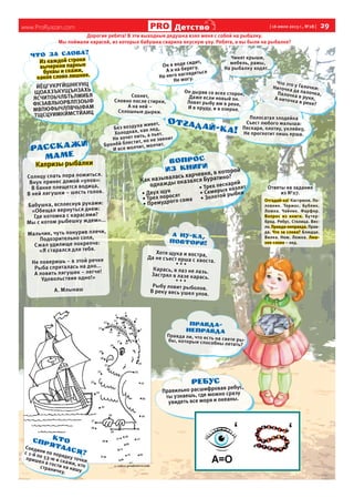 www.ProRyazan.com [16 июля 2013 г., №28 ] 29Детствоо
Дорогие ребята! В эти выходные дедушка взял меня с собой на рыбалку.
Мы поймали карасей, из которых бабушка сварила вкусную уху. Ребята, а вы были на рыбалке?
Он в воде сидит,
Он в воде сидит,
А я на берегу.
А я на берегу.
На него наглядеться
На него наглядеться
Не могу.
Он дыряв со всех сторон,Он дыряв со всех сторон,
Даже если новый он.Даже если новый он.
Ловят рыбу им в реке,Ловят рыбу им в реке,
И в пруду, и в озерке.
Сохнет,Сохнет,
Словно после стирки,Словно после стирки,
А на ней –А на ней –
Сплошные дырки.
Что это у Галочки:
Что это у Галочки:Ниточка да палочка,
Ниточка да палочка,Палочка в руке,
Палочка в руке,А ниточка в реке?
Без воздуха живет,
Без воздуха живет,
Холодная, как лед,
Холодная, как лед,
Не хочет пить, а пьет.
Не хочет пить, а пьет.
Бронёй блестит, но не звенит
Бронёй блестит, но не звенит
И все молчит, молчит.
И все молчит, молчит.
Полосатая злодейкаПолосатая злодейка
Съест любого малыша:Съест любого малыша:
Пескаря, плотву, уклейку,Пескаря, плотву, уклейку,
Не проглотит лишь ерша.Не проглотит лишь ерша.
Чинят крыши,Чинят крыши,
мебель, рамы,мебель, рамы,
На рыбалку ходят…На рыбалку ходят…
ММ
Из каждой строкиИз каждой строки
вычеркни парныевычеркни парные
буквы и скажи,буквы и скажи,
какое слово лишнее.какое слово лишнее.
ЙЁЦГУКРГЙШНКУНЦЙЁЦГУКРГЙШНКУНЦ
ЩОАХЗЪКУЩЪНЗАХЬЩОАХЗЪКУЩЪНЗАХЬ
ЯСЧИТОЬЧЛБТЬЛМИБЯ
ЯСЧИТОЬЧЛБТЬЛМИБЯ
ФКЗАВЛЫОРВЛПЗОЫФ
ФКЗАВЛЫОРВЛПЗОЫФ
МВПЮФЫЧЛПВЧЫФАММВПЮФЫЧЛПВЧЫФАМ
ТЩСЦУИМКЙМСТЙАИЦТЩСЦУИМКЙМСТЙАИЦ
×òî çà ñëîâà?
Капризы рыбалкиКапризы рыбалки
Солнцу спать пора ложиться.Солнцу спать пора ложиться.
Внук принес домой «улов»:Внук принес домой «улов»:
В банке плещется водица,В банке плещется водица,
В ней лягушки – шесть голов.В ней лягушки – шесть голов.
Бабушка, всплеснув руками:Бабушка, всплеснув руками:
«Обещал вернуться днем:«Обещал вернуться днем:
Где котомка с карасями?Где котомка с карасями?
Мы с котом рыбешку ждем»...Мы с котом рыбешку ждем»...
Мальчик, чуть понурив плечи,Мальчик, чуть понурив плечи,
Подозрительно сопя,Подозрительно сопя,
Сжал удилище покрепче:Сжал удилище покрепче:
«Я старался для тебя.«Я старался для тебя.
Не поверишь – в этой речкеНе поверишь – в этой речке
Рыба спряталась на дно...Рыба спряталась на дно...
А ловить лягушек – легче!А ловить лягушек – легче!
Удовольствие одно!»Удовольствие одно!»
А. МлынашА. Млынаш
Правда ли, что есть на свете ры-
Правда ли, что есть на свете ры-бы, которые способны летать?
бы, которые способны летать?
Ïðàâäà-
íåïðàâäà
Как называлась харчевня, в которой
однажды оказался Буратино?
• Двух щук
• Трех поросят
• Премудрого сома
• Трех пескарей
• Семерых козлят
• Золотой рыбки
ÂÎÏÐÎÑ
ÈÇ êíèãÈ
с сайта prodetstvo.com
Соедини по порядку точки
Соедини по порядку точки
с 1-й по 53-ю и скажи, кто
с 1-й по 53-ю и скажи, кто
пришел в гости на нашу
пришел в гости на нашу
страничку.
страничку.
ÊÒÎñïðÿòàëñÿ?
Хотя щука и востра,Хотя щука и востра,Да не съест ерша с хвоста.
Да не съест ерша с хвоста.
* * ** * *
Карась, в лаз не лазь.Карась, в лаз не лазь.Застрял в лазе карась.
Застрял в лазе карась.
* * ** * *
Рыбу ловит рыболов.Рыбу ловит рыболов.В реку весь ушел улов.
В реку весь ушел улов.
Правильно расшифровав ребус,
Правильно расшифровав ребус,
ты узнаешь, где можно сразу
ты узнаешь, где можно сразу
увидеть все моря и океаны.
увидеть все моря и океаны.
Ответы на заданияОтветы на задания
из №27.из №27.
Отгадай-ка!Отгадай-ка! Кастрюля. По-Кастрюля. По-
ловник. Термос. Бублик.ловник. Термос. Бублик.
Ложка. Чайник. Фарфор.Ложка. Чайник. Фарфор.
Вопрос из книги.Вопрос из книги. Бутер-Бутер-
брод. Ребус. Столица. Вес-брод. Ребус. Столица. Вес-
ло.ло. Правда-неправда.Правда-неправда. Прав-Прав-
да.да. Что за слова?Что за слова? Блюдце.Блюдце.
Вилка. Нож. Ложка.Вилка. Нож. Ложка. Лиш-Лиш-
нее словонее слово – лед.– лед.
 