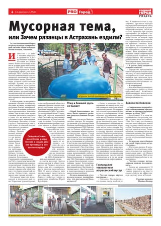 4 [ 16 июля 2013 г., №28]
Р Я З А Н Ь
Городд
Сегодня на Земле
живет более 5 млрд
человек и за один день
они производят 5 000
000 тонн мусора.
То, что сегодняшний город
остро нуждается в современ-
ной системе сбора и перера-
ботки отходов, – аксиома.
И
звестно – в день
1 человек образует
в среднем от 1 до 3
кг бытовых отходов.
Сегодня на Земле
живет более пяти млрд чело-
век и за один день они произ-
водят 5 000 000 тонн мусора.
Без новых подходов в такой
важнейшей сфере, как пере-
работка ТБО, судьба челове-
ческой цивилизации просто-
напросто закончится в самое
ближайшее время. Мягко го-
воря, утонем в собственном
мусоре. Думаю, что не от-
крою Америки, если добав-
лю, что отходы мало просто
перерабатывать. Это необхо-
димо делать, не нанося вреда
экологической обстановке. И
желательно извлекать из дан-
ного процесса максимальную
пользу.
К сожалению, до недавнего
времени в Рязани эти общеиз-
вестные истины оставались
на уровне благих намерений.
Нет, определенные попытки
предпринимались довольно
давно. Еще в советское время
горожан пытались приучить
к тому, что во многих стра-
нах давно стало привычным.
Например, бытовые отходы
следует сортировать еще у
себя дома, и каждый вид вы-
брасывать в специали-
зированный кон-
тейнер. Однако
данная иници-
атива почему-
то на рязан-
ской земле
приживалась
плохо. Граж-
дане упор-
но складыва-
ли арбузные
корки вместе с
битым стеклом,
бумагой и пласти-
ковыми бутылками.
С вывозом и складировани-
ем ТБО в городском масштабе
также периодически возника-
ли различные трудности. Кто
хоть раз бывал на городской
свалке, хорошо себе представ-
ляет, что такое рязанский по-
лигон. Сотни птиц, кружа-
щихся над горами мусора...
Ситуация заметно изме-
нилась в последние два го-
да. Серьезные усилия прави-
тельства Рязанской области и
администрации города при-
носят ощутимые результаты.
В регионе начала работу груп-
па компаний «ЭКО-Система».
На сегодняшний день 13 пред-
приятий группы компаний
«Эко-Система» осуществляют
деятельность в 8-ми россий-
ских регионах. Это создание
и модернизация инфраструк-
туры вывоза и сбора отходов
с территории городов,
переработка отхо-
дов на мусоро-
сортировочных
комп лекса х,
оснащенных
оборудова-
нием от ве-
д у щих ев-
р о п е й с к и х
производите-
лей, депони-
рование отхо-
дов на полигоне
ТБО с обеспечени-
ем 100% безопасности
для окружающей среды.
А совсем недавно группа
специалистов и обществен-
ников из Рязани посетила
Астрахань для ознакомле-
ния с опытом переработки
ТБО. О впечатлениях нам
рассказывает заместитель
нача льника у прав лени я
благоустройства города и
дорожного хозяйства Юрий
Фурфурак.
Птиц и бомжей здесь
не бывает
– Юрий Анатольевич, по-
чему было принято реше-
ние посетить именно Астра-
хань?
– Думаю, что на это было не-
сколько причин. До недавне-
го времени в Астрахани были
большие проблемы со сбором и
складированием ТБО. Причем,
как и в Рязани, проблемы дав-
ние, имеющие можно сказать
исторические корни. Город
южный. Жарко. Можете себе
представить, что там происхо-
дит, если система мусоросбор-
ки и утилизации не отлажена.
И вот за два года проблема бы-
ла практически решена. Груп-
па компаний «Эко-Система»
создала в городе комплексный
комбинат по переработке от-
ходов, включающий в себя ча-
стичный вывоз, сортировку,
брикетирование и захороне-
ние ТБО. Повторюсь, проблема
в городе была решена в крат-
чайшие сроки. Естественно,
нас заинтересовал такой эф-
фективный опыт. Мы также со-
трудничаем с «Эко-Системой»
и заинтересованы в решении
аналогичных проблем.
– Если не вдаваться в тех-
нологические подробно-
сти, что впечатлило боль-
ше всего?
– Начну с полигона. Он со-
вершенно не похож на то, что
мы привыкли видеть на нашей
городской свалке. Во-первых,
все отходы спрессованы в бри-
кеты и складированы таким
образом, что занимают мини-
мум места. Площадь полигона
примерно 10 га и за полтора го-
да он заполнен на одну треть.
По сравнению с обычными ме-
тодами складирования эконо-
мия места колоссальная. Во-
вторых, никаких птиц, бомжей
и прочих примет городской
свалки. Под полигоном проло-
жен специальный защитный
экран, препятствующий про-
никновению продуктов распа-
да в почву и грунтовые воды.
Работает насосная станция и
система ливневой канализа-
ции. Приняты все меры про-
тивопожарной безопасности.
Все продумано таким образом,
чтобы сделать это хранилище
максимально экологически
безопасным и в то же время
экономически эффективным.
Голландские
технологии и
астраханский мусор
– Честно говоря, звучит,
как сказка…
– Согласен. Но полигон –
это только часть всей систе-
мы. А начинается все с сор-
тировки. При ввозе отходов
на перерабатывающий завод
проводится весовой и радиа-
ционный контроль. После че-
го ТБО проходит три стадии
сортировки. На первой – от-
бор крупногабаритных отхо-
дов и стекла. На второй – при
помощи сепаратора отделя-
ется органика и полиэтилен.
На третьей – металл. Каж-
дая часть прессуется, бри-
кетируется и отправляется
на переработку или на хра-
нение. Весь комбинат обо-
рудован самой современной
голландской техникой. Его
обслуживают 140 человек,
работающих в три смены.
Это современное, высокотех-
нологичное предприятие.
– А за счет чего создается
рентабельность?
– Городские предприятия
платят за прием отходов. Кро-
ме того, за счет современной
переработки газов, выделя-
ющихся при сжигании орга-
нических отходов, комбинат
полностью обеспечивает се-
бя теплоэнергией.
– А вторсырье?
– В дальнейшем планирует-
ся расширять работу в этом
направ лении. Комбинат
функционирует всего полто-
ра года и только вышел на за-
данную мощность.
Задача поставлена
– Современная переработ-
ка и складирование предпо-
лагают и соответствующий
подход к сбору ТБО?
– Безусловно. И в этом на-
правлении в Астрахани так-
же сегодня ведется работа.
«Эко-Система» установила
восемь контейнеров новой
конструкции емкостью шесть
кубов. Они практически пол-
ностью врыты в почву. Таким
образом, ликвидируются не-
приятные запахи, так хорошо
знакомые рязанцам. Факти-
чески, это подземный микро-
бункер.
– Но восьми контейнеров
на такой город явно не до-
статочно...
– Это только начало. В даль-
нейшем «Эко-Система» соби-
рается полностью контроли-
ровать весь цикл – от сбора и
транспортировки ТБО до их
конечной переработки и за-
хоронения.
– Честно говоря, астра-
ханцам можно позавидо-
вать…
– Зачем же завидовать? Я
думаю, что гораздо продук-
тивнее перенять их опыт и
создать такую же эффектив-
ную систему у нас в Рязани.
В мусоре копался
Михаил Колкер
Мусорная тема,
или Зачем рязанцы в Астрахань ездили?
Астраханские впечатления дают большую пищу для размышлений. Хочется надеяться, что и в Рязани в скором времени появится современный комбинат по переработке ТБО.
Современные мусорные контейнеры, установленные
в Астрахани, больше напоминают подземный бункер.
 