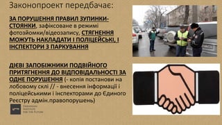 Законопроект передбачає:
ЗА ПОРУШЕННЯ ПРАВИЛ ЗУПИНКИ-
СТОЯНКИ, зафіксоване в режимі
фотозйомки/відеозапису, СТЯГНЕННЯ
МОЖУТЬ НАКЛАДАТИ І ПОЛІЦЕЙСЬКІ, І
ІНСПЕКТОРИ З ПАРКУВАННЯ
ДІЄВІ ЗАПОБІЖНИКИ ПОДВІЙНОГО
ПРИТЯГНЕННЯ ДО ВІДПОВІДАЛЬНОСТІ ЗА
ОДНЕ ПОРУШЕННЯ (- копія постанови на
лобовому склі // - внесення інформації і
поліцейськими і інспекторами до Єдиного
Реєстру адмін.правопорушень)
 