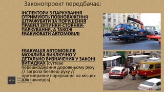 Законопроект передбачає:
ІНСПЕКТОРИ З ПАРКУВАННЯ
ОТРИМУЮТЬ ПОВНОВАЖЕННЯ
ШТРАФУВАТИ ЗА ПОРУШЕННЯ
ПРАВИЛ ЗУПИНКИ-СТОЯНКИ-
ПАРКУВАННЯ, А ТАКОЖ
ЕВАКУЮВАТИ АВТОМОБІЛІ
ЕВАКУАЦІЯ АВТОМОБІЛЯ
МОЖЛИВА ВИКЛЮЧНО У
ДЕТАЛЬНО ВИЗНАЧЕНИХ У ЗАКОНІ
ВИПАДКАХ (суттєве
перешкоджання дорожньому руху
// загроза безпеці руху //
протиправне паркування на місцях
для інвалідів)
 