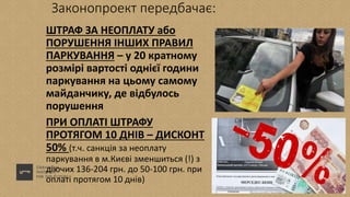 Законопроект передбачає:
ШТРАФ ЗА НЕОПЛАТУ або
ПОРУШЕННЯ ІНШИХ ПРАВИЛ
ПАРКУВАННЯ – у 20 кратному
розмірі вартості однієї години
паркування на цьому самому
майданчику, де відбулось
порушення
ПРИ ОПЛАТІ ШТРАФУ
ПРОТЯГОМ 10 ДНІВ – ДИСКОНТ
50% (т.ч. санкція за неоплату
паркування в м.Києві зменшиться (!) з
діючих 136-204 грн. до 50-100 грн. при
оплаті протягом 10 днів)
 