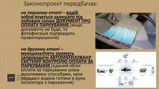 Законопроект передбачає:
на першому етапі – водій
зобов’язується залишати під
лобовим склом ДОКУМЕНТ ПРО
ОПЛАТУ ПАРКУВАННЯ (якщо
документу не буде, то
фотофіксація підтвердить
правопорушення)
на другому етапі –
муніципалітети зможуть
запровадити АВТОМАТИЗОВАНУ
СИСТЕМУ КОНТРОЛЮ ОПЛАТИ ЗА
ПАРКУВАННЯ (єдиний облік
оплати за паркування усіма
можливими способами, крім
передачі водієм готівки в руки
інспектору з паркування)
 