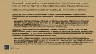 Детальний покроковий алгоритм (схема) дії фотофіксації порушень правил
зупинки, стоянки, паркування транспортних засобів у спеціальному режимі
фотозйомки/відеозапису наведена у додатку до Пояснювальної записки:
ВИПАДОК А. ПОРУШЕННЯ ПРАВИЛ ЗУПИНКИ-СТОЯНКИ /право притягнення до адміністративної
відповідальності має як поліцейський, так і інспектор з паркування, уповноважений виконкомом місцевої
ради/
• ВИПАДОК Б. ПОРУШЕННЯ ПРАВИЛ ПАРКУВАННЯ (ЗОКРЕМА, НЕОПЛАТА ПОСЛУГ З КОРИСТУВАННЯ
МАЙДАНЧИКОМ ДЛЯ ПЛАТНОГО ПАРКУВАННЯ) – ЗА ВІДСУТНОСТІ АВТОМАТИЗОВАНОЇ СИСТЕМИ
КОНТРОЛЮ ОПЛАТИ ПАРКУВАННЯ /право притягнення до адміністративної відповідальності має
інспектор з паркування, уповноважений виконкомом місцевої ради/
ВИПАДОК В. ПОРУШЕННЯ ПРАВИЛ ПАРКУВАННЯ (ЗОКРЕМА, НЕОПЛАТА ПОСЛУГ З КОРИСТУВАННЯ
МАЙДАНЧИКОМ ДЛЯ ПЛАТНОГО ПАРКУВАННЯ) – ЗА НАЯВНОСТІ АВТОМАТИЗОВАНОЇ СИСТЕМИ КОНТРОЛЮ
ОПЛАТИ ПАРКУВАННЯ ( АСКОП) /право притягнення до адміністративної відповідальності має інспектор з
паркування, уповноважений виконкомом місцевої ради/
• ВИПАДОК Г. ПОРУШЕННЯ ПРАВИЛ ЗУПИНКИ-СТОЯНКИ-ПАРКУВАННЯ, ЩО СУТТЄВО ПЕРЕШКОДЖАЄ
ДОРОЖНЬОМУ РУХУ АБО СТВОРЮЄ ЗАГРОЗУ БЕЗПЕЦІ РУХУ – ВІДБУВАЄТЬСЯ ТИМЧАСОВЕ ЗАТРИМАННЯ
(ЕВАКУАЦІЯ) ТРАНСПОРТНОГО ЗАСОБУ /право притягнення до адміністративної відповідальності має як
поліцейський, так і інспектор з паркування, уповноважений виконкомом місцевої ради/
 