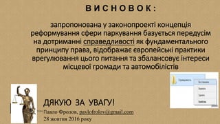 ДЯКУЮ ЗА УВАГУ!
Павло Фролов, pavlofrolov@gmail.com
28 жовтня 2016 року
В И С Н О В О К :
запропонована у законопроекті концепція
реформування сфери паркування базується передусім
на дотриманні справедливості як фундаментального
принципу права, відображає європейські практики
врегулювання цього питання та збалансовує інтереси
місцевої громади та автомобілістів
 