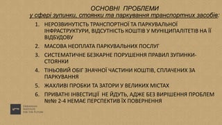 ОСНОВНІ ПРОБЛЕМИ
у сфері зупинки, стоянки та паркування транспортних засобів:
1. НЕРОЗВИНУТІСТЬ ТРАНСПОРТНОЇ ТА ПАРКУВАЛЬНОЇ
ІНФРАСТРУКТУРИ, ВІДСУТНІСТЬ КОШТІВ У МУНІЦИПАЛІТЕТІВ НА ЇЇ
ВІДБУДОВУ
2. МАСОВА НЕОПЛАТА ПАРКУВАЛЬНИХ ПОСЛУГ
3. СИСТЕМАТИЧНЕ БЕЗКАРНЕ ПОРУШЕННЯ ПРАВИЛ ЗУПИНКИ-
СТОЯНКИ
4. ТІНЬОВИЙ ОБІГ ЗНАЧНОЇ ЧАСТИНИ КОШТІВ, СПЛАЧЕНИХ ЗА
ПАРКУВАННЯ
5. ЖАХЛИВІ ПРОБКИ ТА ЗАТОРИ У ВЕЛИКИХ МІСТАХ
6. ПРИВАТНІ ІНВЕСТИЦІЇ НЕ ЙДУТЬ, АДЖЕ БЕЗ ВИРІШЕННЯ ПРОБЛЕМ
№№ 2-4 НЕМАЄ ПЕРСПЕКТИВ ЇХ ПОВЕРНЕННЯ
 
