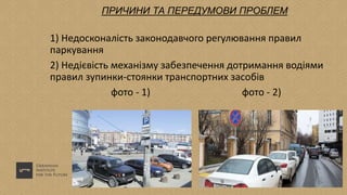 ПРИЧИНИ ТА ПЕРЕДУМОВИ ПРОБЛЕМ
1) Недосконалість законодавчого регулювання правил
паркування
2) Недієвість механізму забезпечення дотримання водіями
правил зупинки-стоянки транспортних засобів
фото - 1) фото - 2)
 