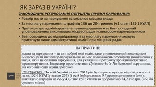 ЯК ЗАРАЗ В УКРАЇНІ?
ЗАКОНОДАВЧЕ РЕГУЛЮВАННЯ ПОРУШЕНЬ ПРАВИЛ ПАРКУВАННЯ:
• Розмір плати за паркування встановлює місцева влада
• За неоплату паркування: штраф від 136 до 204 гривень (ч.1 статті 152-1 КУАП)
• Протокол про адміністративне правопорушення має бути складений
уповноваженим виконкомом місцевої ради інспектором-паркувальником
• Безпосередньо до відповідальності за неоплату паркування можуть
притягнути лише адміністративні комісії при місцевих радах
НА ПРАКТИЦІ:
плата за паркування – це акт доброї волі водія, адже уповноважений виконкомом
місцевої ради інспектор-паркувальник не має повноважень перевірити посвідчення у
водія, який не оплатив паркування, для укладання протоколу про адміністративне
правопорушення. Інспектор просто не знає Прізвища-Ім’я-По-батькові порушника,
на кого виписати адмін.протокол
ДОВІДКОВО: По всій Україні за весь 2015 рік було притягнуто до відповідальності
за ст.152-1 КУАПу всього 257 (!) осіб (оформлялось 0,7 правопорушення в день);
накладено штрафів на суму 43,2 тис. грн.; сплачено добровільно 24,2 тис.грн. (або 66
гривень в день)
 
