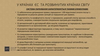 У КРАЇНАХ ЄС ТА РОЗВИНУТИХ КРАЇНАХ СВІТУ
СИСТЕМА ПАРКУВАННЯ ХАРАКТЕРИЗУЄТЬСЯ ТАКИМИ ЕЛЕМЕНТАМИ:
• 1) забезпечення дотримання правил паркування і 100-відсоткової оплати послуг з
паркування за рахунок дієвих санкцій за порушення цих правил;
• 2) доступність та комфортність послуг з паркування, широкий спектр зручних способів їх
оплати, зокрема, з використанням спеціальних програм для смартфонів;
• 3) автоматичний та достовірний облік коштів, сплачених за паркування, гарантоване
спрямування їх за призначенням - до місцевих бюджетів;
• 4) розвиток інфраструктури паркування, в тому числі створення "перехоплюючих"
паркувальних комплексів;
• 5) стимулювання користуватись громадським транспортом, як надійним та фінансово
вигідним, а також екологічними і компактними видами транспорту – велосипедами,
електромобілями тощо;
• 6) дієва боротьба із заторами шляхом невідворотної евакуації автомобілів, що
ускладнюють або блокують рух транспорту;
• 7) штрафні санкції за порушення правил паркування за відсутності на місці водія
застосовуються, як правило, до власника автомобіля.
 