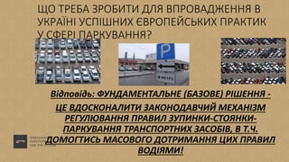 ЩО ТРЕБА ЗРОБИТИ ДЛЯ ВПРОВАДЖЕННЯ В
УКРАЇНІ УСПІШНИХ ЄВРОПЕЙСЬКИХ ПРАКТИК
У СФЕРІ ПАРКУВАННЯ?
Відповідь: ФУНДАМЕНТАЛЬНЕ (БАЗОВЕ) РІШЕННЯ -
ЦЕ ВДОСКОНАЛИТИ ЗАКОНОДАВЧИЙ МЕХАНІЗМ
РЕГУЛЮВАННЯ ПРАВИЛ ЗУПИНКИ-СТОЯНКИ-
ПАРКУВАННЯ ТРАНСПОРТНИХ ЗАСОБІВ, В Т.Ч.
ДОМОГТИСЬ МАСОВОГО ДОТРИМАННЯ ЦИХ ПРАВИЛ
ВОДІЯМИ!
 