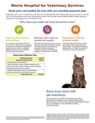 Morris Hospital for Veterinary Services 
Keep your cat healthy for less with our monthly payment plan 
Regular preventive care is essential for your adult cat’s continued health. Our wellness plan saves you money on the total 
cost of recommended preventive care and treatments. Best of all, this plan features budget-friendly monthly payments— 
making it easy to manage your cat’s healthcare costs. 
Why does your adult cat need preventive care? 
Cats are really good at 
hiding illness 
Diseases can creep up 
quickly and quietly 
Prevention is the key 
to better health 
It’s a common misconception that cats 
don’t get sick. In fact, cats are susceptible 
to many forms of disease—regardless of 
whether they live indoors or outdoors. 
Regular veterinary care can help stop 
illnesses before they happen. 
Cats age much faster than we do. So even 
if your cat looks perfectly healthy, diseases 
and health problems could be lurking 
undetected. Physical exams and 
diagnostic tests are crucial for finding 
problems not visible to the naked eye. 
Preventive care can improve your adult 
cat’s quality of life and help add more 
healthy years. It’s essential for detecting 
diseases early on, before they become 
more serious—and more expensive. 
Save even more with 
pet insurance 
Adult Feline Wellness Plan 
Monthly Payment: $20.58 
One-time enrollment fee: $40.00 
- Comprehensive Physical Exam 
- Feline Vaccination Series as Recommended by Our 
Veterinarians (May Include a Series of Feline Distemper 
and Rabies Vaccinations as needed) 
- Wellness Diagnostic Screening (Includes Blood 
Chemistry Panel, CBC, and Thyroid Screen) (1) 
Yearly Plan Cost: $246.96 
We’ve teamed up with VPI® Pet Insurance to provide a 
special discount available only to wellness plan members. 
VPI reimburses you for your pet’s injuries and illnesses, including 
cancer. Complete your cat’s protection by adding 
a VPI policy today! 
This wellness package is for preventive care services only and does not include services for medical conditions, 
illnesses or emergencies. Billing services for your wellness plan are provided by P.A.W.S Billing Services. If you 
have any questions regarding your pet’s treatment, please contact your veterinarian. See terms and conditions of 
your wellness plan contract for a summary of treatments. 12B2B2110 
Pre-existing conditions are not covered by VPI policies. Pre-existing conditions are conditions that began or contracted, 
manifested, or incurred before the effective date of the policy, whether or not the condition was discovered, diagnosed, or treated. 
All applications are subject to underwriting approval. Read your policy for complete coverage details. Insurance plans are offered 
and administered by Veterinary Pet Insurance Company in California and DVM Insurance Agency in all other states. Underwritten 
by Veterinary Pet Insurance Company (CA), Brea, CA, an A.M. Best A rated company (2012); National Casualty Company (all 
other states), Madison, WI, an A.M. Best A+ rated company (2012). ©2012 Veterinary Pet Insurance Company. Nationwide 
Insurance is a service mark of Nationwide Mutual Insurance Company. 
