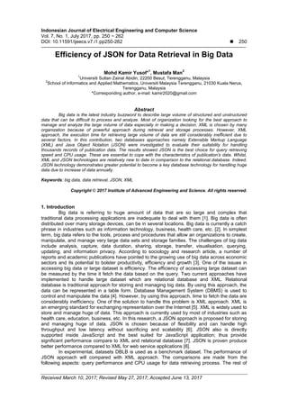 Indonesian Journal of Electrical Engineering and Computer Science
Vol. 7, No. 1, July 2017, pp. 250 ~ 262
DOI: 10.11591/ijeecs.v7.i1.pp250-262  250
Received March 10, 2017; Revised May 27, 2017; Accepted June 13, 2017
Efficiency of JSON for Data Retrieval in Big Data
Mohd Kamir Yusof*
1
, Mustafa Man
2
1
Universiti Sultan Zainal Abidin, 22200 Besut, Terengganu, Malaysia
2
School of Informatics and Applied Mathematics, Universiti Malaysia Terengganu, 21030 Kuala Nerus,
Terengganu, Malaysia
*Corresponding author, e-mail: kamir2020@gmail.com
Abstract
Big data is the latest industry buzzword to describe large volume of structured and unstructured
data that can be difficult to process and analyze. Most of organization looking for the best approach to
manage and analyze the large volume of data especially in making a decision. XML is chosen by many
organization because of powerful approach during retrieval and storage processes. However, XML
approach, the execution time for retrieving large volume of data are still considerably inefficient due to
several factors. In this contribution, two databases approaches namely Extensible Markup Language
(XML) and Java Object Notation (JSON) were investigated to evaluate their suitability for handling
thousands records of publication data. The results showed JSON is the best choice for query retrieving
speed and CPU usage. These are essential to cope with the characteristics of publication’s data. Whilst,
XML and JSON technologies are relatively new to date in comparison to the relational database. Indeed,
JSON technology demonstrates greater potential to become a key database technology for handling huge
data due to increase of data annually.
Keywords: big data, data retrieval, JSON, XML
Copyright © 2017 Institute of Advanced Engineering and Science. All rights reserved.
1. Introduction
Big data is referring to huge amount of data that are so large and complex that
traditional data processing applications are inadequate to deal with them [1]. Big data is often
distributed over many storage devices, can be in several locations. Big data is currently a catch
phrase in industries such as information technology, business, health care, etc. [2]. In simplest
term, big data refers to the tools, process and procedures that allow an organizations to create,
manipulate, and manage very large data sets and storage families. The challenges of big data
include analysis, capture, data duration, sharing, storage, transfer, visualisation, querying,
updating, and information privacy. According to sociology and research article, a number of
reports and academic publications have pointed to the growing use of big data across economic
sectors and its potential to bolster productivity, efficiency and growth [3]. One of the issues in
accessing big data or large dataset is efficiency. The efficiency of accessing large dataset can
be measured by the time it fetch the data based on the query. Two current approaches have
implemented to handle large dataset which are relational database and XML. Relational
database is traditional approach for storing and managing big data. By using this approach, the
data can be represented in a table form. Database Management System (DBMS) is used to
control and manipulate the data [4]. However, by using this approach, time to fetch the data are
considerably inefficiency. One of the solution to handle this problem is XML approach. XML is
an emerging standard for exchanging representation over the Internet [5]. XML is widely used to
store and manage huge of data. This approach is currently used by most of industries such as
health care, education, business, etc. In this research, a JSON approach is proposed for storing
and managing huge of data. JSON is chosen because of flexibility and can handle high
throughput and low latency without sacrificing and scalability [6]. JSON also is directly
supported inside JavaScript and the best suited for JavaScript application; thus provide
significant performance compare to XML and relational database [7]. JSON is proven produce
better performance compared to XML for web service applications [8].
In experimental, datasets DBLB is used as a benchmark dataset. The performance of
JSON approach will compared with XML approach. The comparisons are made from the
following aspects: query performance and CPU usage for data retrieving process. The rest of
 