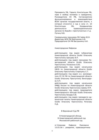 Президенту РФ, Гаранту Конституции РФ,
прав и свобод человека и гражданина,
Руководителю СК РФ, Согласователю
функционирования и взаимодействия
ВСЕХ органов государственной власти, к
которым относится и суд в силу ст. 10
Конституции РФ, Координатору
деятельности правоохранительных
органов по борьбе с преступностью и т.д.
Путину В.В.
Генеральному прокурору РФ Чайке Ю.Я.
Директору ФСБ РФ Бортникову А.В.
Председателю СК РФ Бастрыкину А.И.
Нижегородские Мафиози
действующему под видом губернатора
Нижегородской области Особо Опасному
Преступнику Шанцеву В.П.
действующему под видом прокурора Ни-
жегородской области Особо Опасному
Преступнику Понасенко О.Ю.
действующему под видом начальника
УФСБ по Нижегородской области Особо
Опасному Преступнику Старицину С.Г.
действующему под видом и.о. руководи-
теля СУ СК РФ по Нижегородской области
Особо Опасному Преступнику Виноградо-
ву А.П.
действующему под видом начальника
УМВД России по Нижегородской области
Особо Опасному Преступнику Шаеву И.М.
действующему под видом председателя
Нижегородского облсуда Особо Опасному
Преступнику Бондар А.В.
действующему под видом президента ад-
вокатской палаты Нижегородской области
Особо Опасному Преступнику Рогачеву
Н.Д.
В Верховный Суд РФ
В Нижегородский облсуд
В Нижегородский районный суд
Московский районный суд
от Усманова Рафаэля Раисовича
15.03.56 г. рождения, правозащитника
1
 