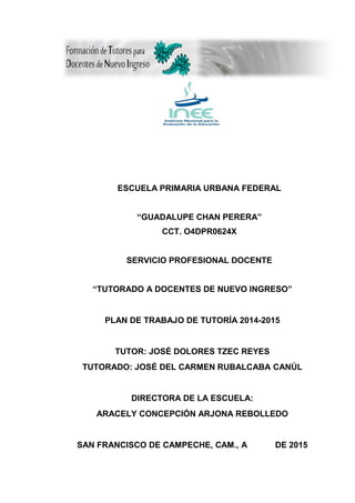 ESCUELA PRIMARIA URBANA FEDERAL
“GUADALUPE CHAN PERERA”
CCT. O4DPR0624X
SERVICIO PROFESIONAL DOCENTE
“TUTORADO A DOCENTES DE NUEVO INGRESO”
PLAN DE TRABAJO DE TUTORÍA 2014-2015
TUTOR: JOSÉ DOLORES TZEC REYES
TUTORADO: JOSÉ DEL CARMEN RUBALCABA CANÚL
DIRECTORA DE LA ESCUELA:
ARACELY CONCEPCIÓN ARJONA REBOLLEDO
SAN FRANCISCO DE CAMPECHE, CAM., A DE 2015
 