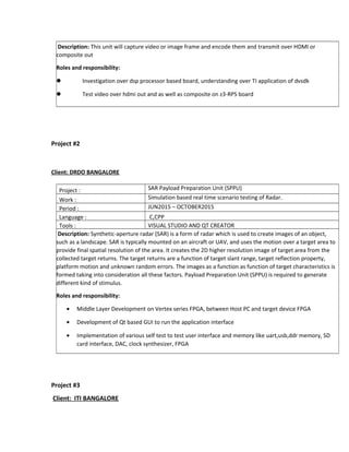 Description: This unit will capture video or image frame and encode them and transmit over HDMI or
composite out
Roles and responsibility:
 Investigation over dsp processor based board, understanding over TI application of dvsdk
 Test video over hdmi out and as well as composite on z3-RPS board
Project #2
Client: DRDO BANGALORE
Project : SAR Payload Preparation Unit (SPPU)
Work : Simulation based real time scenario testing of Radar.
Period : JUN2015 – OCTOBER2015
Language : C,CPP
Tools : VISUAL STUDIO AND QT CREATOR
Description: Synthetic-aperture radar (SAR) is a form of radar which is used to create images of an object,
such as a landscape. SAR is typically mounted on an aircraft or UAV, and uses the motion over a target area to
provide final spatial resolution of the area. It creates the 2D higher resolution image of target area from the
collected target returns. The target returns are a function of target slant range, target reflection property,
platform motion and unknown random errors. The images as a function as function of target characteristics is
formed taking into consideration all these factors. Payload Preparation Unit (SPPU) is required to generate
different kind of stimulus.
Roles and responsibility:
• Middle Layer Development on Vertex series FPGA, between Host PC and target device FPGA
• Development of Qt based GUI to run the application interface
• Implementation of various self test to test user interface and memory like uart,usb,ddr memory, SD
card interface, DAC, clock synthesizer, FPGA
Project #3
Client: ITI BANGALORE
 