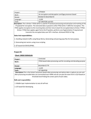 Project : UTPAKSH
Work : An encryption and decryption card fpga processor based
Period : October15-december15
Language : C,CPP
Tools : QT CREATOR and GCC
Description: The is Kintex-7 FPGA which is used for IP protocol processing and extraction and marking of the
IP payload for encryption. The extracted data is passed to other FPGA (Artix-7 100T) for encryption. This
FPGA applies encryption to the incoming data and then returns back the encrypted data to Kintex-7 FPGA.
Kintex-7 FPGA then applies again forms the IP packets, performs any fragmentation if required and
transmits the encrypted data over SFP+ interface. Achieved SPEED of 10g
Roles And responsibilities:
1. Handling network traffic using libcap librery, Generating and parsing pcap files for test purpose.
2. Generating test vectors using Linux scripting
3. QT based GUI DEVELOPING.
Project #3
Client: DRDO DERADUN
Project : Centroied
Work : FPGA based video processing card for encoding and decoding purpose
Period : december15 Till
Language : C,CPP
Tools : QT CREATOR
Description:This is the kintex7 processor based video processing card where data is capture via cam and
after processing encoded data can transmitted over HDMI and we can plot the wave form in GUI based on
threshold level finding the center point of each video.
Rolls and responsibility:
1. Middle layer implementation to test all self-test
2. QT based GUI developing.
 