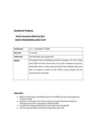 Academic Projects
MTech Internship in DRDO July 2014:
SOCKET PROGRAMMING USING TCP/IP
Enviroment C,C++,Embedded C,VHDL
Duration 12 months
Tools used :Xilinx XPS, SDK, Visual Studio 2010
Details The projects aims at establishing connection between a PC and a FPGA
using TCP/IP and later communicate. First a GUI is designed using Visual
Studio 2010, which is used to send commands to the embedded board and
then a C program is written for the FPGA to receive, decode and act
according to the commands.
Education
• Master of Technology in Embedded system from GITAM University, Vishakapattanam,
AP with 8.7 CPGA
• Bachelor of Technology in Electronics and Communication from Gokul Institute of
technology and science, Vizaynagaram, AP With 66.60%
• +12 MPC from Sakhawat Memorial Govt Girls High School with 68.60%
• SSC from Sakhawat Memorial Govt Girls High School with 77.80
 