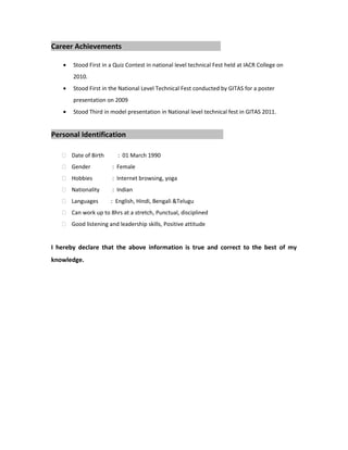 Career Achievements
• Stood First in a Quiz Contest in national level technical Fest held at IACR College on
2010.
• Stood First in the National Level Technical Fest conducted by GITAS for a poster
presentation on 2009
• Stood Third in model presentation in National level technical fest in GITAS 2011.
Personal Identification
 Date of Birth : 01 March 1990
 Gender : Female
 Hobbies : Internet browsing, yoga
 Nationality : Indian
 Languages : English, Hindi, Bengali &Telugu
 Can work up to 8hrs at a stretch, Punctual, disciplined
 Good listening and leadership skills, Positive attitude
I hereby declare that the above information is true and correct to the best of my
knowledge.
 